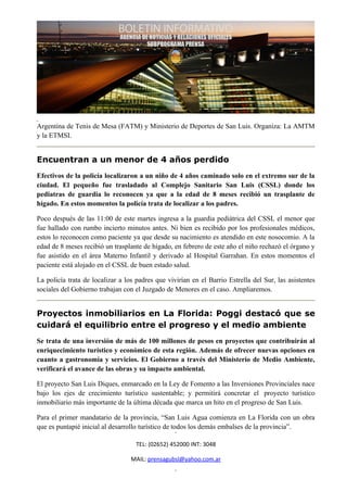 Argentina de Tenis de Mesa (FATM) y Ministerio de Deportes de San Luis. Organiza: La AMTM
y la ETMSI.


Encuentran a un menor de 4 años perdido
Efectivos de la policía localizaron a un niño de 4 años caminado solo en el extremo sur de la
ciudad. El pequeño fue trasladado al Complejo Sanitario San Luis (CSSL) donde los
pediatras de guardia lo reconocen ya que a la edad de 8 meses recibió un trasplante de
hígado. En estos momentos la policía trata de localizar a los padres.

Poco después de las 11:00 de este martes ingresa a la guardia pediátrica del CSSL el menor que
fue hallado con rumbo incierto minutos antes. Ni bien es recibido por los profesionales médicos,
estos lo reconocen como paciente ya que desde su nacimiento es atendido en este nosocomio. A la
edad de 8 meses recibió un trasplante de hígado, en febrero de este año el niño rechazó el órgano y
fue asistido en el área Materno Infantil y derivado al Hospital Garrahan. En estos momentos el
paciente está alojado en el CSSL de buen estado salud.

La policía trata de localizar a los padres que vivirían en el Barrio Estrella del Sur, las asistentes
sociales del Gobierno trabajan con el Juzgado de Menores en el caso. Ampliaremos.


Proyectos inmobiliarios en La Florida: Poggi destacó que se
cuidará el equilibrio entre el progreso y el medio ambiente
Se trata de una inversión de más de 100 millones de pesos en proyectos que contribuirán al
enriquecimiento turístico y económico de esta región. Además de ofrecer nuevas opciones en
cuanto a gastronomía y servicios. El Gobierno a través del Ministerio de Medio Ambiente,
verificará el avance de las obras y su impacto ambiental.

El proyecto San Luis Diques, enmarcado en la Ley de Fomento a las Inversiones Provinciales nace
bajo los ejes de crecimiento turístico sustentable; y permitirá concretar el proyecto turístico
inmobiliario más importante de la última década que marca un hito en el progreso de San Luis.

Para el primer mandatario de la provincia, “San Luis Agua comienza en La Florida con un obra
que es puntapié inicial al desarrollo turístico de todos los demás embalses de la provincia”.

                                    TEL: (02652) 452000 INT: 3048

                                  MAIL: prensagubsl@yahoo.com.ar
 