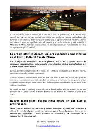 Al ser consultado sobre el impacto de la obra en la zona, el gobernador, CNP. Claudio Poggi
expresó que: “yo creo que va a ser muy interesante y hace mucho que estamos trabajando en esto.
También es un desarrollo donde se tuvo en cuenta todo el aspecto ambiental. “Siempre tenemos
que buscar el punto de equilibrio entre el progreso y el medio ambiente y está instruido el
Ministerio de Medio Ambiente en este sentido y si hay algún exceso, yo personalmente, me voy a
encargar de corregirlo”, enfatizó.


La artista plástica Andrea Giuliani expondrá obras inéditas
en el Centro Cultural Puente Blanco
Con el objeto de promocionar las artes plásticas, mil970 ARTE gestión cultural ha
organizado una exposición de pinturas con la destacada artista plástica Andrea Giuliani en el
Centro Cultural Puente Blanco.

La muestra se realizará el viernes 11 de mayo a las 21.30 horas con la exposición de obras inéditas,
especialmente creadas para esta oportunidad.

Andrea Giuliani es una destacada artista de San Luis, quien a través de su arte ha logrado un
importante reconocimiento que ha trascendido los límites de la provincia con sus pinturas al óleo
que remite realismo mágico en un sentido de la estética figurativa que invita a viajar a través de las
imágenes pinceladas.

La entrada es libre y gratuita y podrán disfrutarla durante quince días los amantes de las artes
plásticas, en el Centro Cultural de Puente Blanco, sito en Avenida del Fundador y Paseo de las
Artes.


Nuevas tecnologías: Sugata Mitra estará en San Luis el
próximo mes
Mitra referente mundial en educación y nuevas tecnologías, ofrecerá una conferencia y
visitará las escuelas digitales sanluiseñas para conocer su forma de trabajo. Es uno de los
expertos más reconocidos a escala planetaria en educación y TIC (tecnologías de la
información y la comunicación).


                                    TEL: (02652) 452000 INT: 3048

                                  MAIL: prensagubsl@yahoo.com.ar
 
