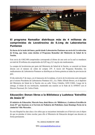 El programa Remediar distribuye más de 4 millones de
comprimidos de Levotiroxina de 0.1mg de Laboratorios
Puntanos
En horas de la tarde del lunes, partió desde Laboratorios Puntanos un envío de Levotiroxina
de 0.1mg, que tiene como destino el Programa Remediar del Ministerio de Salud de la
Nación.

Este envío de 4.062.480 comprimidos corresponde al último de una serie en la cual se mandaron
un total de 20 millones de comprimidos de 0,05 mg y 0,1 mg de este medicamento.

La compra de levotiroxina por parte del Ministerio de Salud de la Nación, se concretó en forma
directa con el número de orden de compra 239. A través del Programa Remediar, los
medicamentos de Laboratorios Puntanos se distribuyen en forma gratuita en todas las provincias de
país.

El día miércoles 9 de mayo, en el transcurso de la mañana, el envío de levotiroxina será entregado
por el mismo Presidente de Laboratorios Puntanos S.E., Lic. Pablo Alfredo Bronzi, en el depósito
del Ministerio de Salud de la Nación sito en calle Virrey Ceballos 1650 CABA. Luego de la
entrega, el titular de esa institución, mantendrá una reunión en la Sede de la ANMAT con el
Director Nacional, Dr. Carlos Chiale.


Educación: Donan libros a la Biblioteca y Ludoteca ‘Estrellita
de Jesús II’
El ministro de Educación, Marcelo Sosa, donó libros a la “Biblioteca y Ludoteca Estrellita de
Jesús II” que funciona en el Servicio de Pediatría del Policlínico Juan Domingo Perón de la
ciudad de Villa Mercedes.

En este Hospital les dan clase a los niños que se encuentran internados en el Servicio con el objeto
de que no pierdan el ritmo escolar; para ello el Ministerio de Educación designó una docente en
forma permanente.

                                   TEL: (02652) 452000 INT: 3048

                                 MAIL: prensagubsl@yahoo.com.ar
 