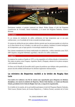 Participaron también, el gerente comercial de Edesal, Walter Ortega, el jefe del Programa
Construcción de Viviendas, Daniel Guibelalde, y el asesor del Programa Industria, Gustavo
Kleiman.

Piso radiante

Es un sistema de instalación de cables calefactores de baja temperatura que se usa para
calefaccionar, y es el resultado de la más avanzada tecnología europea.

El sistema de calefacción por piso radiante eléctrico permite que las personas puedan ser selectivas
en el clima interior de sus viviendas y en cada uno de sus espacios, mediante el control inteligente
de la temperatura, que se logra gracias a la tecnología moderna del sistema.

Este sistema reemplazaría las formas tradicionales de calefacción, y utiliza materiales como XLP,
ERP, Hypalon, otorgando fiabilidad, seguridad y vida útil a los cables calefactores.

La empresa

La empresa fue creada en España en 1975 y se ha expandido en la última década a Latinoamérica.
Hoy opera en países como Uruguay, Argentina, Brasil y Paraguay, además de los países europeos
y del continente asiático.

En línea con la filosofía de Eurocable toda la gama de productos que trabajan están garantizados y
poseen una alta calidad certificada por los distintos organismos internacionales.


La ministra de Deportes recibió a la Unión de Rugby San
Luis
Con motivo de realizarse este fin de semana una capacitación para dirigentes de distintas
disciplinas, este martes la ministra de Deportes, María Celia Sánchez, se reunió con Horacio
Giunta, presidente de la Unión de Rugby San Luis, a cargo de la organización.

En el ámbito de la reunión, de la cual también participaron el jefe del Programa Deporte Federado,
Tulio Lucero; Hernán Cancio, de Eventos Deportivos; y Federico Furnari, secretario de la Unión



                                   TEL: (02652) 452000 INT: 3048

                                 MAIL: prensagubsl@yahoo.com.ar
 
