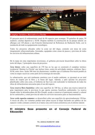Complejo Turístico y Recreativo La Florida
El proyecto prevé el ordenamiento zonal de 80 espacios para acampar; 70 quinchos de pajas; 50
asadores; canchas deportivas y SUM. Dispone también la construcción de un parque natural; un
albergue con 120 plazas y una Estación Internacional de Referencia de Radiación Solar, con la
instalación de todo su equipamiento tecnológico.
Todos los proyectos ubicados sobre la costa sur del dique, contarán con áreas de costa
íntegramente refuncionalizadas, forestadas, equipadas como zonas de paseos y provistas de todos
los servicios de infraestructura urbana.


De la mano de estas importantes inversiones, el gobierno provincial desarrollará sobre la ribera
norte del dique, 3 principales áreas de proyectos:
Área loteos: sobre una superficie de 270 has en las que se construirá el complejo turístico
residencial ‘Quintas La Florida’ que incluye loteo, centro de actividades náuticas, solarium, Spa y
SUM, entre otros. Serán 500 lotes de dimensiones variables que el Gobierno Provincial pondrá en
venta en etapas sucesivas como parte de la estrategia de mercado.
La urbanización, que será totalmente armónica con el medio ambiente, se ejecutará en un total
marco de respeto por la flora y la fauna del lugar. Además, y para ejecutar los proyectos
planificados sobre esta costa, el Gobierno de San Luis está realizando la tramitación de todas las
obras de infraestructura necesarias para el uso del espacio.
Área reserva flora faunística: sobre una superficie de 100 has, se ubica una reserva natural de
gran importancia para la provincia la que aporta enormes beneficios ambientales. La reserva
situada sobre la desembocadura del Rio Grande, ayuda a conservar el patrimonio natural y cultural
de los sanluiseños y estará provista de todos los servicios necesarios para su funcionamiento.
Área verde espacios comunes: se desarrollará sobre una superficie de aproximadamente 150 has.
A través de ellos, los visitantes podrán tener pleno acceso al dique haciendo uso público de los
espacios verdes comunes costeros en el marco una convivencia armoniosa con el entorno natural.


El ministro           Sosa       presente         en      el       Consejo     Federal        de
Educación



                                   TEL: (02652) 452000 INT: 3048

                                 MAIL: prensagubsl@yahoo.com.ar
 