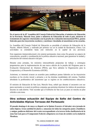 En el marco de la 42ª Asamblea del Consejo Federal de Educación, el ministro de Educación
de la Provincia, Marcelo Sosa, junto a ministros de Educación de todo el país, iniciaron el
tratamiento de aspectos relacionados con la prueba de evaluación internacional PISA, pautas
federales para las trayectorias escolares y cuestiones vinculadas al ausentismo en las escuelas.

La Asamblea del Consejo Federal de Educación es presidida el ministro de Educación de la
Nación, Alberto Sileoni, y realizada por primera vez en la ciudad de Resistencia, Chaco. Las
actividades se extenderán hasta este miércoles en la capital de esa provincia.

Este organismo interjurisdiccional y de carácter permanente, tiene como fin generar un espacio de
concertación, acuerdo y coordinación de la política educativa nacional, para garantizar la unidad y
articulación del sistema educativo del país.

Durante estas jornadas, los ministros intercambiarán propuestas de trabajo y estrategias
preparatorias para la implementación de una nueva edición de la prueba del Programa para la
Evaluación Internacional de Alumnos (PISA), que lleva adelante la Organización para la
Cooperación y el Desarrollo Económico (OCDE).

Asimismo, se intentará avanzar en acuerdos para establecer pautas federales en las trayectorias
escolares en los niveles inicial y primaria y en las distintas modalidades del sistema. También
abordarán la problemática del ausentismo que se registra en los establecimientos educativos.

El ministro de Educación de San Luis, Marcelo Sosa, señaló que durante el encuentro con sus
pares nacionales se avanzó en políticas conjuntas que permitan disminuir los índices de ausentismo
docente en cada distrito. Vale recordar que el Gobierno de San Luis ya puso en marcha un plan
referido a este tema.


Otra exitosa actuación del Equipo de Salto del Centro de
Actividades Hípicas Terrazas del Portezuelo
El pasado domingo 6 de mayo se disputó en la Quinta Ecuestre el Salvador otra jornada de
saltos hípicos. Gran cantidad de jinetes y amazonas de todas las categorías junto a familiares
y amigos, pudieron disfrutar del evento correspondiente a la tercera fecha clasificatoria de la
zona San Luis para el Campeonato Federal a disputarse en el mes de octubre en la ciudad de
Mendoza.

                                   TEL: (02652) 452000 INT: 3048

                                 MAIL: prensagubsl@yahoo.com.ar
 
