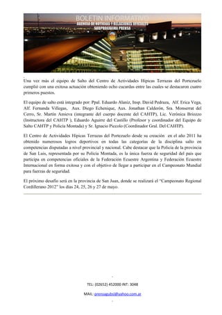 Una vez más el equipo de Salto del Centro de Actividades Hípicas Terrazas del Portezuelo
cumplió con una exitosa actuación obteniendo ocho cucardas entre las cuales se destacaron cuatro
primeros puestos.

El equipo de salto está integrado por: Ppal. Eduardo Alaniz, Insp. David Pedraza, Alf. Erica Vega,
Alf. Fernanda Villegas, Aux. Diego Echenique, Aux. Jonathan Calderón, Sra. Monserrat del
Cerro, Sr. Martín Amieva (integrante del cuerpo docente del CAHTP), Lic. Verónica Briozzo
(Instructora del CAHTP ), Eduardo Aguirre del Castillo (Profesor y coordinador del Equipo de
Salto CAHTP y Policía Montada) y Sr. Ignacio Piccolo (Coordinador Gral. Del CAHTP).

El Centro de Actividades Hípicas Terrazas del Portezuelo desde su creación en el año 2011 ha
obtenido numerosos logros deportivos en todas las categorías de la disciplina salto en
competencias disputadas a nivel provincial y nacional. Cabe destacar que la Policía de la provincia
de San Luis, representada por su Policía Montada, es la única fuerza de seguridad del país que
participa en competencias oficiales de la Federación Ecuestre Argentina y Federación Ecuestre
Internacional en forma exitosa y con el objetivo de llegar a participar en el Campeonato Mundial
para fuerzas de seguridad.

El próximo desafío será en la provincia de San Juan, donde se realizará el “Campeonato Regional
Cordillerano 2012” los días 24, 25, 26 y 27 de mayo.




                                   TEL: (02652) 452000 INT: 3048

                                 MAIL: prensagubsl@yahoo.com.ar
 