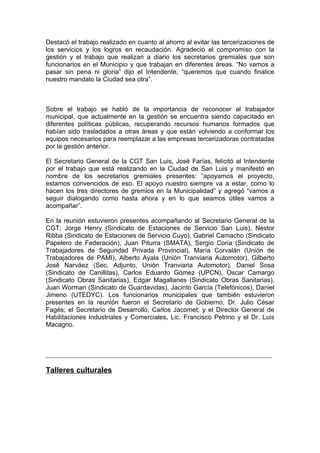 Destacó el trabajo realizado en cuanto al ahorro al evitar las tercerizaciones de
los servicios y los logros en recaudación. Agradeció el compromiso con la
gestión y el trabajo que realizan a diario los secretarios gremiales que son
funcionarios en el Municipio y que trabajan en diferentes áreas. “No vamos a
pasar sin pena ni gloria” dijo el Intendente, “queremos que cuando finalice
nuestro mandato la Ciudad sea otra”.



Sobre el trabajo se habló de la importancia de reconocer al trabajador
municipal, que actualmente en la gestión se encuentra siendo capacitado en
diferentes políticas públicas, recuperando recursos humanos formados que
habían sido trasladados a otras áreas y que están volviendo a conformar los
equipos necesarios para reemplazar a las empresas tercerizadoras contratadas
por la gestión anterior.

El Secretario General de la CGT San Luis, José Farías, felicitó al Intendente
por el trabajo que está realizando en la Ciudad de San Luis y manifestó en
nombre de los secretarios gremiales presentes: “apoyamos el proyecto,
estamos convencidos de eso. El apoyo nuestro siempre va a estar, como lo
hacen los tres directores de gremios en la Municipalidad” y agregó “vamos a
seguir dialogando como hasta ahora y en lo que seamos útiles vamos a
acompañar”.

En la reunión estuvieron presentes acompañando al Secretario General de la
CGT; Jorge Henry (Sindicato de Estaciones de Servicio San Luis), Nestor
Ribba (Sindicato de Estaciones de Servicio Cuyo), Gabriel Camacho (Sindicato
Papelero de Federación), Juan Piturra (SMATA), Sergio Coria (Sindicato de
Trabajadores de Seguridad Privada Provincial), María Corvalán (Unión de
Trabajadores de PAMI), Alberto Ayala (Unión Tranviaria Automotor), Gilberto
José Narváez (Sec. Adjunto, Unión Tranviaria Automotor), Daniel Sosa
(Sindicato de Canillitas), Carlos Eduardo Gómez (UPCN), Oscar Camargo
(Sindicato Obras Sanitarias), Edgar Magallanes (Sindicato Obras Sanitarias),
Juan Worman (Sindicato de Guardavidas), Jacinto García (Telefónicos), Daniel
Jimeno (UTEDYC). Los funcionarios municipales que también estuvieron
presentes en la reunión fueron el Secretario de Gobierno, Dr. Julio César
Fagés; el Secretario de Desarrollo, Carlos Jacomet; y el Director General de
Habilitaciones Industriales y Comerciales, Lic. Francisco Petrino y el Dr. Luis
Macagno.



______________________________________________________________________

Talleres culturales
 