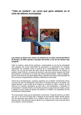 “Talla en madera”, un curso que gana adeptos en el
ciclo de talleres municipales




Las clases se dictan tres veces a la semana en el salón vecinal del Barrio
Di Pasquo. El taller apunta a rescatar del olvido a uno de los oficios más
antiguos.

Tallar la madera y darle formas artísticas y ornamentales es una de las actividades
más antiguas del mundo transmitida de generación en generación por excelsos
carpinteros. Sin embargo, frente al avance de la industrialización el rubro perdió
terreno. En una de las aulas del salón vecinal del barrio Monseñor Di Pasquo, el
profesor Jorge Cristino y un grupo de alumnos y alumnas buscan rescatar del olvido
esta práctica y convertirla en un oficio que ofrezca oportunidades. “Talla en Madera”,
es otro de los más de cincuenta talleres libres y gratuitos que dicta la Municipalidad de
San Luis para la especialización artística y laboral de la comunidad.

“Antes de la industrialización, cualquier carpintero era un tallador. Actualmente somos
muy poco los que nos dedicamos a este oficio y lo enseño para que no se pierda. Las
clases apuntan a que la talla de la madera se convierta un oficio, muchos de mis
alumnos no conocían demasiado de este arte y acá sociabilizan y comparten el
conocimiento”, comentó Cristino, el docente que tiene a cargo todos los martes, jueves
y sábado el curso donde las gubias, las prensas, el martillo y la creatividad son las
herramientas fundamentales.

“En el aula pasan cosas que te sorprenden y emocionan. Tengo de alumno a un señor
que vino a ver como era todo esto y después de escucharme hablar decidió dibujar
una flor japonesa para tallarla en su madera. Esas son las cosas que rescato y
descubro día a día. Muchas veces la gente no se imagina todo lo que se puede hacer
en la madera”, contó el profesor.
 