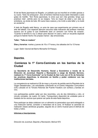 El de las flores japonesas es Rogelio, un jubilado que se inscribió en el taller gracias a
su nuera. “Esto me enloquece”, dice el hombre mientras busca darle intensidad a cada
golpe de martillo. “Son flores japonesas, lo único que son más grandes; tengo que
practicar más”, admite pero no se resigna. “Uno es mayor de edad y con esto se
entretiene, se olvida de todo. Mi nuera hace costura y me invitó a este taller y no dudé
en anotarme”.

A lado de Rogelio está Nancy, un ama de casa que experimenta por primera vez el
arte del tallado. Con especial atención escucha cada indicación del profesor mientras
socava con la gubia lo que finalmente será un cenicero con forma de corazón.
“Cuando lo termine lo voy a utilizar para decorar mi casa y será un recuerdo especial
porque lo habrán hecho mis propias manos”, dijo emocionada.

Taller: “Talla en madera”

Días y horarios: martes y jueves de 16 a 17 horas y los sábados de 9 a 12 horas

Lugar: Salón Vecinal del Barrio Monseñor Di Pasquo.




Deportes

Comienza la 1º Corre-Caminata en los barrios de la
Ciudad
La Secretaría de Desarrollo Humano, Social y Económico a través de la
Dirección de Juventud, Deporte y Recreación a cargo de Daniela Serrano,
realizará la 1º Corre-Caminata” en la Ciudad de San Luis con el fin de fomentar
las practicas deportivas, la diversión en familia y poder colaborar con las
instituciones barriales.

La competencia se realizará el 26 de mayo y el punto de partida será la Plazoleta de la
Virgen Desatanudos. Las actividades culminarán en el Centro Integrador Comunitario
(CIC) ubicado en la Tercera Rotonda del Puente Favaloro con sorteos y bandas en
vivo.

Los participantes podrán optar por dos recorridos, uno de dos kilómetros y otro, el
circuito completo, de cuatro. En tanto, Transpuntano dispondrá de unidades para el
traslado de los vecinos que quieran ser parte de esta fiesta deportiva.

Para participar se debe colaborar con un alimento no perecedero que será entregado a
una institución barrial, comedor o merendero de la zona. Al finalizar la caminata se
realizarán clases aeróbicas grupales, seguido de un cierre musical para el disfrute de
todas y todos.

Informes e Inscripciones



Dirección de Juventud, Deporte y Recreación, Bolívar 672
 