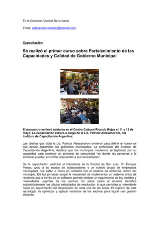 En la Comisión Vecinal De tu barrio

Email: todosenmovimiento@hotmail.com




Capacitación

Se realizó el primer curso sobre Fortalecimiento de las
Capacidades y Calidad de Gobierno Municipal




El encuentro se llevó adelante en el Centro Cultural Ricardo Rojas el 11 y 12 de
mayo. La capacitación estuvo a cargo de la Lic. Patricia Alessandroni, del
Instituto de Capacitación Argentina.

Las charlas que dictó la Lic. Patricia Alessandroni sirvieron para definir el nuevo rol
que deben desarrollar los gobiernos municipales. La profesional del Instituto de
Capacitación Argentina, destacó que los municipios modernos se legitiman por su
capacidad para construir un proyecto de comunidad “en donde las personas y la
sociedad puedan encontrar respuestas a sus necesidades”.

De la capacitación participó el Intendente de la Ciudad de San Luis, Dr. Enrique
Ponce, junto a su equipo de colaboradores y un nutrido grupo de empleados
municipales que están a diario en contacto con el sistema de reclamos dentro del
municipio. De las jornadas surgió la necesidad de implementar un sistema único de
reclamos que a través de un software permite realizar un seguimiento de los pedidos y
necesidades urgentes de los vecinos. En estos casos el sistema identifica
automáticamente los plazos estipulados de resolución, lo que permitirá al Intendente
hacer un seguimiento del desempeño de cada una de las áreas. El objetivo de esta
tecnología es optimizar y agilizar reclamos de los vecinos para lograr una gestión
eficiente.
 