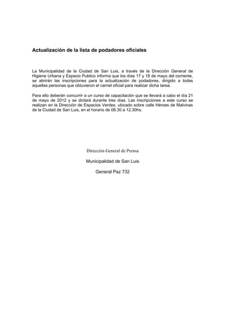 Actualización de la lista de podadores oficiales



La Municipalidad de la Ciudad de San Luis, a través de la Dirección General de
Higiene Urbana y Espacio Publico informa que los días 17 y 18 de mayo del corriente,
se abrirán las inscripciones para la actualización de podadores, dirigido a todas
aquellas personas que obtuvieron el carnet oficial para realizar dicha tarea.

Para ello deberán concurrir a un curso de capacitación que se llevará a cabo el día 21
de mayo de 2012 y se dictará durante tres días. Las inscripciones a este curso se
realizan en la Dirección de Espacios Verdes, ubicado sobre calle Héroes de Malvinas
de la Ciudad de San Luis, en el horario de 08.30 a 12.30hs.




                             Dirección General de Prensa

                            Municipalidad de San Luis

                                 General Paz 732
 