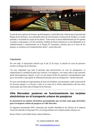 La jefa de área espacios de turismo- gestión parques, Lorena Quevedo, informó que el personal del
Parque de las Naciones, esta realizando tareas de corte de pasto, recolección de residuos y se están
pintando y reciclando los juegos de las plazas. “Estas tareas se hacen habitualmente por los agentes
avocados a cada parque y en este momento, también de forma exhaustivas se está trabajando en el
embellecimiento y mantenimiento en el Parque IV Centenario, mientras que en el resto de los
parques, se continua con el mantenimiento diario”, aclaro Quevedo.




Capacitación:

Por otro lado, la funcionaria informó que el día 22 de mayo, se dictará un curso de primeros
auxilios en Parque de las Naciones.

“Es muy importante que todo el personal sepa desenvolverse en caso de emergencias, es
impresionante la cantidad de gente que concurre a los parques y uno nunca sabe en que momento
puede descompensarse alguien, es por eso que hemos hecho las gestiones correspondientes para
que se les brinde a cada agente la información útil para casos de emergencias.” declaró Quevedo.

El curso será dictado por representantes de San Luís Solidario, esta destinado a todo el personal de
los diversos parques y se llevará a cabo en el zoom de la oficina administrativa del área antes
mencionada, que tiene sede en Parque de las Naciones.


Villa Mercedes: pusieron en funcionamiento las tarjetas
electrónicas en el transporte urbano de pasajeros
Se presentaron las tarjetas electrónicas personalizadas que servirán como pago electrónico
para el transporte urbano de pasajeros en Villa Mercedes.

Se adquieren presentando DNI o fotocopia que acredite identidad en las oficinas de la empresa
Travel Sur ubicada en Guayaquil 251 y la recarga además en la empresa puede realizarse en:

Kiosco Nelcar, León Guillet frente a plaza Pedernera.


                                   TEL: (02652) 452000 INT: 3048

                                 MAIL: prensagubsl@yahoo.com.ar
 