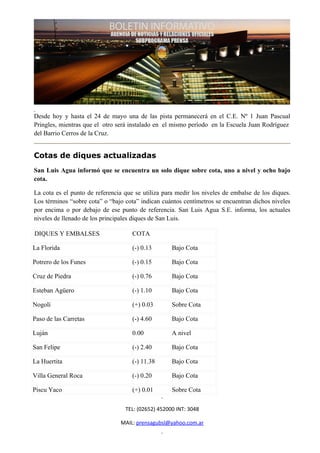 Desde hoy y hasta el 24 de mayo una de las pista permanecerá en el C.E. Nº 1 Juan Pascual
Pringles, mientras que el otro será instalado en el mismo período en la Escuela Juan Rodríguez
del Barrio Cerros de la Cruz.


Cotas de diques actualizadas
San Luis Agua informó que se encuentra un solo dique sobre cota, uno a nivel y ocho bajo
cota.

La cota es el punto de referencia que se utiliza para medir los niveles de embalse de los diques.
Los términos “sobre cota” o “bajo cota” indican cuántos centímetros se encuentran dichos niveles
por encima o por debajo de ese punto de referencia. San Luis Agua S.E. informa, los actuales
niveles de llenado de los principales diques de San Luis.

DIQUES Y EMBALSES                    COTA

La Florida                           (-) 0.13       Bajo Cota

Potrero de los Funes                 (-) 0.15       Bajo Cota

Cruz de Piedra                       (-) 0.76       Bajo Cota

Esteban Agüero                       (-) 1.10       Bajo Cota

Nogolí                               (+) 0.03       Sobre Cota

Paso de las Carretas                 (-) 4.60       Bajo Cota

Luján                                0.00           A nivel

San Felipe                           (-) 2.40       Bajo Cota

La Huertita                          (-) 11.38      Bajo Cota

Villa General Roca                   (-) 0.20       Bajo Cota

Piscu Yaco                           (+) 0.01       Sobre Cota

                                  TEL: (02652) 452000 INT: 3048

                                MAIL: prensagubsl@yahoo.com.ar
 