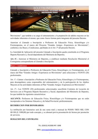 Movimiento”, que tendrán a su cargo el entrenamiento y la preparación de adultos mayores en las
actividades inherentes al mismo, que como Anexo forman parte integrante del presente Decreto.

Autorizar el Llamado a Inscripción a Profesores de Educación Física, Kinesiólogos y/o
Fisioterapeutas, en el marco del Proyecto “Grandes Amigos -Experiencia en Movimiento”,
conforme a las Bases y Condiciones, aprobadas en el Art. 3º del presente Decreto.

La Autoridad de Aplicación del presente Llamado a Inscripción queda constituida en el Programa
Deporte Recreativo y Social dependiente del Ministerio de Deportes.

Art. 6º.- Autorizar al Ministerio de Deportes, a establecer mediante Resolución Ministerial el
Cronograma correspondiente al Llamado a Inscripción.

Bases y condiciones

Llamado a Inscripción a Profesores de Educación Física, Kinesiólogos y/o Fisioterapeutas, en el
marco del Plan “Grandes Amigos -Experiencia en Movimiento” para seleccionar a VEINTE (20)
profesionales.

Art. 1º.- Llamar a Inscripción a Profesores de Educación Física, Kinesiólogos y/o Fisioterapeutas,
para desempeñarse como responsables del entrenamiento y de la participación de los Adultos
Mayores en las actividades inherentes al Plan “Grandes Amigos -Experiencia en Movimiento”.

Art. 2°.- Los VEINTE (20) profesionales seleccionados suscribirán Contratos de Locación de
Servicios con el Programa Deporte Recreativo y Social, dependiente del Ministerio de Deportes,
los que tendrán las siguientes características:

ALCANCE: Profesores de Educación Física, Kinesiólogos y/o Fisioterapeutas que no estén
incorporados a los Sistemas Educativo y de Salud Provincial, preferentemente.

RETRIBUCION POR HONORARIOS:

La retribución por honorarios será de una suma total y mensual de PESOS TRES MIL CON
00/100 ($ 3.000,00) por todo concepto, y se abonará previa presentación de factura por prestación
de servicios.

DURACION DEL CONTRATO:


                                  TEL: (02652) 452000 INT: 3048

                                 MAIL: prensagubsl@yahoo.com.ar
 