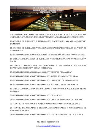 9- CENTRO DE JUBILADOS Y PENSIONADOS NACIONALES DE LUJAN Y ASOCIACION
AMIGOS DEL CENTRO DE JUBILADOS Y PENSIONADOS PROVINCIALES DE LUJAN.

10- CENTRO DE JUBILADOS Y PENSIONADOS NACIONALES “VOLVER A EMPEZAR”
DE MERLO.

11- CENTRO DE JUBILADOS Y PENSIONADOS NACIONALES “SEGUIR LA VIDA” DE
CARPINTERÍA.

12- CENTRO DE JUBILADOS NACIONALES DE SAN FRANCISCO DEL MONTE DE ORO.

13- MESA COORDINADORA DE JUBILADOS Y PENSIONADOS NACIONALES NUEVA
GALIA.

14- MESA COORDINADORA DE JUBILADOS Y PENSIONADOS NACIONALES
DEPARTAMENTO DUPUY, BUENA ESPERANZA.

15- CENTRO DE JUBILADOS JUANA KOSLAY “SIEMPRE PRIMAVERA”.

16- CENTRO DE JUBILADOS Y PENSIONADOS SANTA ROSA DEL CONLARA.-

17- CENTRO DE JUBILADOS Y PENSIONADOS “SAN JOSE” DE PASO GRANDE.

18- CENTRO DE JUBILADOS Y PENSIONADOS NACIONALES DE SAN MARTIN.

19- MESA COORDINADORA DE JUBILADOS Y PENSIONADOS NACIONALES FILIAL
LA TOMA.

20- CENTRO DE JUBILADOS Y PENSIONADOS DE NASCHEL.

21- CENTRO DE JUBILADOS Y PENSIONADOS CELIA DE DIEGO DE CORTADERAS.

22- CENTRO DE JUBILADOS Y PENSIONADOS NACIONALES DE VILLA LARCA.

23- CENTRO DE JUBILADOS Y PENSIONADOS NACIONALES Y PROVINCIALES DE
VILLA DEL CARMEN.

24- CENTRO DE JUBILADOS Y PENSIONADOS “FE Y ESPERANZA” DE LA PUNILLA.


                         TEL: (02652) 452000 INT: 3048

                        MAIL: prensagubsl@yahoo.com.ar
 