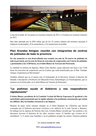 a más de la mitad: de 3,6 puntos en el primer trimestre de 2011 a 1,4 puntos en el primer trimestre
de 2012.

Otro dato aportado por la EPH refleja que de los 32 centros urbanos del territorio nacional, 8
redujeron su desempleo, 22 lo aumentaron y 2 lo mantuvieron invariable.


Plan Grandes Amigos: reunión con integrantes de centros
de jubilados de toda la provincia
En este momento se esta desarrollando una reunión con más de 30 centros de jubilados de
toda la provincia, previo acto de firma de convenios de cooperación con Centros de jubilados
y pensionados a las 13.00 horas, en el Salón Blanco de Terrazas del Portezuelo.

Lo adelantó la ministra de deportes, María Celia Sánchez, quien rubricará este lunes a las 13.00
horas los convenios de cooperación con los Centros que serán beneficiados por el Plan “Grandes
Amigos -Experiencia en Movimiento”.

También informó que en el mismo acto el Gobernador de la Provincia, firmará el Decreto del
llamado a Inscripción a Profesores de Educación Física, Kinesiólogos y/o Fisioterapeutas, que se
enmarca en el mismo plan, en el salón Blanco de Terrazas de Portezuelo.


“Le pedimos              ayuda        al     Gobierno          y    nos      respondieron
rápidamente”
Cristina Blanco, presidenta de la Comisión Vecinal del Barrio Esperanza II agradeció a las
autoridades gubernamentales por la rápida solución a los problemas estructurales que tenían
los edificios. Hoy las familias retornaron a sus hogares.

Después de pasar varias semanas alojados en el Hotel Belgrano las 12familias que fueron
evacuadas por el Gobierno provincial volvieron a los edificios de la calle Tacuarí y Balcarce.
En diálogo con la Agencia de Noticias San Luis, Cristina Blanco recordó que “las escaleras y los
descansos tuvieron el deterioro de los años, nosotros somos 12 familias que vivimos en el
monoblock 7 y 8 somos muy humildes y no lo podíamos arreglar las roturas. Entonces pedimos


                                   TEL: (02652) 452000 INT: 3048

                                 MAIL: prensagubsl@yahoo.com.ar
 