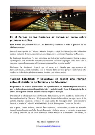 En el Parque de las Naciones se dictará un curso sobre
primeros auxilios
Será dictado por personal de San Luis Solidario y destinado a todo el personal de los
distintos parques.

Desde el área Espacios de Turismo – Gestión Parques, a cargo de Lorena Quevedo, informaron
que este martes 22 de mayo, se dictará un curso de primeros auxilios en Parque de las Naciones.

La funcionaria destacó que “es muy importante que todo el personal sepa desenvolverse en casos
de emergencia. Son muchas las personas que concurren a diario a los parques y uno nunca sabe el
momento en que alguien puede sufrir una descompensación o necesitar ayuda”

Finalmente la funcionaria destacó que el curso será dictado por representantes de
San Luis Solidario, estará destinado a todo el personal de los diversos parques y se llevará a cabo
en el zoom de la oficina administrativa que funciona en el mismo parque.


Turismo Estudiantil y Educativo: se realizó una reunión
entre el Ministerio de Turismo y de Educación
El eje central fue brindar información a los supervisores de las distintas regiones educativas
acerca de los viajes dentro del municipio, inter – jurisdiccional y fuera de la provincia. De la
charla participaron también responsables de empresas de viajes.

Días atrás en la sala de reuniones del Ministerio de Educación, se llevó a cabo una charla sobre el
Turismo Estudiantil y Educativo. “El eje central fue brindar información a los supervisores de las
distintas regiones educativas, acerca de los viajes dentro del municipio, inter – jurisdiccional y
fuera de la provincia”, informó, Mariela Gabriel, Jefa de Subprograma Evaluación Turística.

Por su parte, Valeria Velasco, Jefa del Área Monitorio, Fiscalización y Estudio de Mercado,
destacó la coordinación que hubo durante la reunión e informó que en el encuentro se evacuaron
las dudas y cada uno de los casos planteados fueron tratados en el momento. “Por último, se



                                   TEL: (02652) 452000 INT: 3048

                                 MAIL: prensagubsl@yahoo.com.ar
 