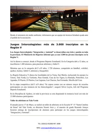 Desde el ministerio de medio ambiente, informaron que un equipo de técnicos brindará ayuda ante
el pedido de la asociación.


Juegos Intercolegiales: más de 3.000 inscriptos en la
Región V
Los Juegos Intercolegiales “Integración y Amistad” se desarrollan con éxito y pasión en toda
la provincia. El Ministerio de Deportes informó que ya son 3.200 los jóvenes inscriptos en la
Región V.

Así lo dieron a conocer, desde el Programa Deporte Estudiantil. En la Categoría de6 a 12 años, se
inscribieron 1.480 alumnos, para practicar atletismo y futbol 5.

Mientras que en la categoría de13 a19 años, 1.720 alumnos, competirán en hándbol, voleibol,
ajedrez, hockey, futbol 5, atletismo y basquetbol.

La Región Educativa V abarca las localidades de La Toma, San Martín, incluyendo los parajes La
Totora, Tala Verde, La Vertiente, Paso Grande, Casa de los Tigres, La Ramada, Potrerillos, Las
Aguadas, El Puesto, El Paraíso, Las Lagunas, Las Chacras, San Fernando, Mesilla del Cura.

En la etapa competitiva (de13 a19 años) “Se espera contar con un número mayor de escuelas
participantes en esta instancia de los Intercolegiales”, aseguró Silvio Leyría, Jefe del Programa
Deporte Estudiantil.

En la Disciplina de Ajedrez, en toda la provincia se esta disputando la instancia local con más de
15.000 alumnos participantes

Taller de atletismo en Tala Verde

El pasado jueves 17 de Mayo, se realizó un taller de atletismo en la Escuela N° 15 “Santa Catalina
de Siena” del Tala Verde, su directora Noemi Arce y el maestro de grado Rosendo Amaya
hicieron entrega de inscripciones de alumnos para participar en los juegos intercolegiales
“Integración y Amistad”.




                                   TEL: (02652) 452000 INT: 3048

                                 MAIL: prensagubsl@yahoo.com.ar
 