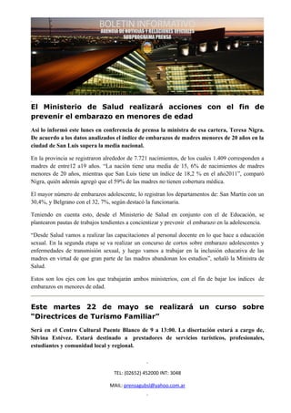 El Ministerio de Salud realizará acciones con el fin de
prevenir el embarazo en menores de edad
Así lo informó este lunes en conferencia de prensa la ministra de esa cartera, Teresa Nigra.
De acuerdo a los datos analizados el índice de embarazos de madres menores de 20 años en la
ciudad de San Luis supera la media nacional.

En la provincia se registraron alrededor de 7.721 nacimientos, de los cuales 1.409 corresponden a
madres de entre12 a19 años. “La nación tiene una media de 15, 6% de nacimientos de madres
menores de 20 años, mientras que San Luis tiene un índice de 18,2 % en el año2011”, comparó
Nigra, quién además agregó que el 59% de las madres no tienen cobertura médica.

El mayor número de embarazos adolescente, lo registran los departamentos de: San Martín con un
30,4%, y Belgrano con el 32, 7%, según destacó la funcionaria.

Teniendo en cuenta esto, desde el Ministerio de Salud en conjunto con el de Educación, se
plantearon pautas de trabajos tendientes a concientizar y prevenir el embarazo en la adolescencia.

“Desde Salud vamos a realizar las capacitaciones al personal docente en lo que hace a educación
sexual. En la segunda etapa se va realizar un concurso de cortos sobre embarazo adolescentes y
enfermedades de transmisión sexual, y luego vamos a trabajar en la inclusión educativa de las
madres en virtud de que gran parte de las madres abandonan los estudios”, señaló la Ministra de
Salud.

Estos son los ejes con los que trabajarán ambos ministerios, con el fin de bajar los índices de
embarazos en menores de edad.


Este martes 22 de mayo se realizará un curso sobre
“Directrices de Turismo Familiar”
Será en el Centro Cultural Puente Blanco de 9 a 13:00. La disertación estará a cargo de,
Silvina Estévez. Estará destinado a prestadores de servicios turísticos, profesionales,
estudiantes y comunidad local y regional.



                                  TEL: (02652) 452000 INT: 3048

                                 MAIL: prensagubsl@yahoo.com.ar
 