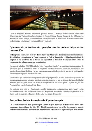 Desde el Programa Turismo informaron que este martes 22 de mayo se realizará un curso sobre
‘Directrices de Turismo Familiar’. Será en el Centro Cultural Puente Blanco de 9 a 13 horas. La
disertación, estará a cargo, Silvina Estévez. Estará destinado a prestadores de servicios turísticos,
profesionales, estudiantes y comunidad local y regional.


Quemas sin autorización: prevén que la policía labre actas
de sanción
El Programa San Luis Solidario, dependiente del Ministerio de Relaciones Institucionales y
Seguridad en conjunto con la Plana Mayor de la Policía Provincial evalúan la posibilidad de
ampliar a los efectivos de la fuerza de seguridad la facultad de implementar actas de
comprobación sobre quemas sin autorización.

De acuerdo a la Ley IX-03228 del año 2004 “Incendios Rurales”, se establece como autoridad de
aplicación para el labrado de actas al Programa San Luis Solidario, quien en presencia de una
reunión desarrollada el último viernes puso en consideración la opción de que sea la policía quien
también se encargue de labrar dichas actas.

Entendiendo que las fuerzas de seguridad tienen mayor presencia en toda la Provincia y son uno de
los actores que primero asisten a las situaciones de siniestro, es que se intenta dar la posibilidad al
personal policial para labrar las actas de comprobación de focos ígneos, explicó el jefe del
Programa San Luis Solidario, Omar Terc.

En sintonía con esto el funcionario acordó relacionarse estrechamente para hacer visitas
 correspondientes a las diferentes Unidades Regionales a modo de capacitar al personal de la
fuerza en la confección exhaustiva de las actas con efecto de sanción.


Se realizarán las Jornadas de Equinoterapia
La Escuela Provincial de Equinoterapia, Centro Hípico Terrazas de Portezuelo, invita a las
jornadas a desarrollarse los días 25 y 26 del corriente mes, con el fin de promover nuevos
tratamientos médicos a personas con discapacidad a través de la equinoterapia. Las mismas



                                    TEL: (02652) 452000 INT: 3048

                                  MAIL: prensagubsl@yahoo.com.ar
 