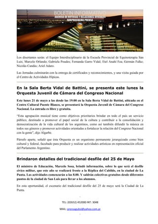 Los disertantes serán: el Equipo Interdisciplinario de la Escuela Provincial de Equinoterapia San
Luis; Marcelo Orlando; Gabriela Poudes; Fernanda Garro Vidal; Etel Anahí Fea; Germán Falke;
Nicolás Candás; Ariel Adaro.

Las Jornadas culminarán con la entrega de certificados y reconocimientos, y una visita guiada por
el Centro de Actividades Hípicas.


En la Sala Berta Vidal de Battini, se presenta este lunes la
Orquesta Juvenil de Cámara del Congreso Nacional
Este lunes 21 de mayo a las desde las 19:00 en la Sala Berta Vidal de Battini, ubicada en el
Centro Cultural Puente Blanco, se presentará la Orquesta Juvenil de Cámara del Congreso
Nacional. La entrada es libre y gratuita.

“Esta agrupación musical tiene como objetivos prioritarios brindar en todo el país un servicio
público, destinado a promover el papel social de la cultura y contribuir a la consolidación y
democratización de la vida cultural de los argentinos, como así también difundir la música en
todos sus géneros y promover actividades orientadas a fortalecer la relación del Congreso Nacional
con la gente”, dijo Algarbe.

Párrafo aparte, señaló que ésta Orquesta es un organismo permanente jerarquizado como bien
cultural y federal, facultado para producir y realizar actividades artísticas en representación oficial
del Parlamento Argentino.


Brindaron detalles del tradicional desfile del 25 de Mayo
El ministro de Educación, Marcelo Sosa, brindó información, sobre lo que será el desfile
cívico militar, que este año se realizará frente a la Réplica del Cabildo, en la ciudad de La
Punta. Las actividades comenzarán a las 8.00. Y saldrán colectivos gratuitos desde diferentes
puntos de la ciudad de San Luis para llevar a los alumnos.

En esta oportunidad, el escenario del tradicional desfile del 25 de mayo será la Ciudad de La
Punta.


                                    TEL: (02652) 452000 INT: 3048

                                  MAIL: prensagubsl@yahoo.com.ar
 