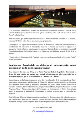 “Las actividades comenzarán a las 8.00 con el izamiento del Pabellón Nacional, a las 9.00 será el
solemne Tedeum que se llevará a cabo en el iglesia Catedral, y a las 11.00 está previsto el desfile
Patrio”, indicó el Sosa.

Para este evento, que tendrá lugar en la Ciudad de La Punta, se anotaron alrededor de 74 escuelas,
y más de 18 ONG´s entre clubes, asociaciones y agrupaciones.

Con respecto a la logística que tendrá el desfile, el Ministro de Educación sostuvo que bajo la
coordinación del Ministerio de Transporte, Industria y Minería, se dispuso un operativo de
transporte. Habrá colectivos gratuitos para los alumnos. “Saldrán desde: La Legislatura provincial,
Plaza Independencia, la Escuela Lafinur y el Parque de las Naciones, a partir de las 9 de la
mañana”.

“Encabezados el Gobernador de la Provincia estaremos ese día acompañando la Procesión Cívica”,
destacó el ministro.


Legislatura Provincial: se debatió el anteproyecto sobre
prevención de la delincuencia juvenil
Este lunes 21 de mayo de 2012, en el Salón Azul del Palacio Legislativo Provincial, se
desarrolló una reunión de trabajo para debatir el anteproyecto sobre prevención de la
delincuencia juvenil que se ha denominado Tu Camino…Mi Camino.

La apertura de la charla debate estuvo a cargo del vicegobernador de la provincia, Jorge Díaz y
participaron representantes del Ministerio de Educación, Ministerio de Inclusión Social, Ministerio
de Relaciones Institucionales y Seguridad, Ministerio de Salud, Poder Judicial, Comisión de
Derechos Humanos, Servicio Penitenciario, Programa Salud Mental, Programa Mediación Escolar,
Programa Niñez y Adolescencia, Centro de Asistencia a la víctima contra el Delito, Comisaría del
Menor y actores de la sociedad civil interesados en realizar su aporte para la confección del
proyecto.

En el inicio del debate, el Vicegobernador remarcó que “el Gobierno desarrolla múltiples acciones
que contribuyen a la prevención, como por ejemplo: vivienda, inclusión social, el Programa Hacia
Mi Primer Trabajo, Nuevas Empresas para Jóvenes Emprendedores, entre muchos otros”.


                                   TEL: (02652) 452000 INT: 3048

                                 MAIL: prensagubsl@yahoo.com.ar
 