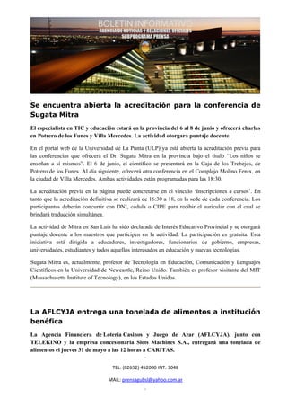 Se encuentra abierta la acreditación para la conferencia de
Sugata Mitra
El especialista en TIC y educación estará en la provincia del 6 al 8 de junio y ofrecerá charlas
en Potrero de los Funes y Villa Mercedes. La actividad otorgará puntaje docente.

En el portal web de la Universidad de La Punta (ULP) ya está abierta la acreditación previa para
las conferencias que ofrecerá el Dr. Sugata Mitra en la provincia bajo el título “Los niños se
enseñan a sí mismos”. El 6 de junio, el científico se presentará en la Caja de los Trebejos, de
Potrero de los Funes. Al día siguiente, ofrecerá otra conferencia en el Complejo Molino Fenix, en
la ciudad de Villa Mercedes. Ambas actividades están programadas para las 18:30.

La acreditación previa en la página puede concretarse en el vínculo ‘Inscripciones a cursos’. En
tanto que la acreditación definitiva se realizará de 16:30 a 18, en la sede de cada conferencia. Los
participantes deberán concurrir con DNI, cédula o CIPE para recibir el auricular con el cual se
brindará traducción simultánea.

La actividad de Mitra en San Luis ha sido declarada de Interés Educativo Provincial y se otorgará
puntaje docente a los maestros que participen en la actividad. La participación es gratuita. Esta
iniciativa está dirigida a educadores, investigadores, funcionarios de gobierno, empresas,
universidades, estudiantes y todos aquellos interesados en educación y nuevas tecnologías.

Sugata Mitra es, actualmente, profesor de Tecnología en Educación, Comunicación y Lenguajes
Científicos en la Universidad de Newcastle, Reino Unido. También es profesor visitante del MIT
(Massachusetts Institute of Tecnology), en los Estados Unidos.




La AFLCYJA entrega una tonelada de alimentos a institución
benéfica
La Agencia Financiera de Lotería Casinos y Juego de Azar (AFLCYJA), junto con
TELEKINO y la empresa concesionaria Slots Machines S.A., entregará una tonelada de
alimentos el jueves 31 de mayo a las 12 horas a CARITAS.


                                   TEL: (02652) 452000 INT: 3048

                                 MAIL: prensagubsl@yahoo.com.ar
 
