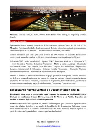 Mercedes, Villa de Merlo, La Punta, Potrero de los Funes, Juana Koslay, El Trapiche y Estancia
Grande.

Ventajas detectadas

Óptima conectividad terrestre. Ampliación de frecuencias de vuelos a Ciudad de San Luis y Villa
Mercedes. Amplia posibilidades de alojamientos de distintas categorías, contando con salones con
capacidad superior a 150 personas. Universidades con auditorios y microcines.

Centros Culturales con salas aptas para eventos de 200 personas en adelante. Instalaciones
deportivas de jerarquía: estadios, velódromo, circuito internacional, autódromo, hipódromo.

Calendario 2012 Junio: Jornada OMT Agosto: VINUS Jornada de Medicina – Villadanza 2012
– Merlo le canta a América Setiembre: Cantanono – Merlo le canta a América – II Jornadas
regionales de Nuevo Cuyo .Instituto Oscar Mazzota – Congreso de Asociación de Bioquímicos –
Congreso Internacional de Educación. Octubre: Jornada Fitosanitaria – Encuentro Nacional
Sembrando Empresarios. Noviembre: Convención Candela Thompson.

Durante la reunión, se destacó especialmente el apoyo que brinda el Programa Turismo, traducido
en: folletería, material audiovisual de promoción, stand de turismo, obsequios para disertantes,
calendario de Turismo de reuniones, descuentos en alojamiento, bienvenida oficial, asistencia en
acontecimientos especiales y apoyo de candidaturas a Congresos y Convenciones, etc.


Inaugurarán nuevos Centros de Documentación Rápida
El miércoles 30 de mayo se inaugurarán tres Centros de documentación Rápida del Registro
Civil, en las localidades de Juan Llerena, San José del Morro y La Punilla, llegando a un
total de 32 oficinas digitalizadas en toda la provincia.

El Director Provincial del Registro Civil, Martín Olivero expresó que “contar con la posibilidad de
tener estas oficinas digitales, es un anhelo de la población del departamento Pedernera, porque
antes debían concurrir a la ciudad de Villa Mercedes o La Toma a realizar trámites digitales y a
partir del miércoles lo podrán hacer en sus respectivas localidades”.




                                   TEL: (02652) 452000 INT: 3048

                                 MAIL: prensagubsl@yahoo.com.ar
 