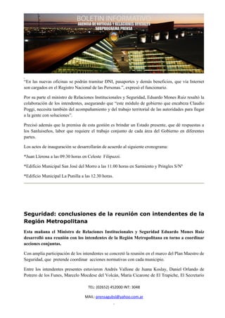 “En las nuevas oficinas se podrán tramitar DNI, pasaportes y demás beneficios, que vía Internet
son cargados en el Registro Nacional de las Personas.”, expresó el funcionario.

Por su parte el ministro de Relaciones Institucionales y Seguridad, Eduardo Mones Ruiz resaltó la
colaboración de los intendentes, asegurando que “este módulo de gobierno que encabeza Claudio
Poggi, necesita también del acompañamiento y del trabajo territorial de las autoridades para llegar
a la gente con soluciones”.

Precisó además que la premisa de esta gestión es brindar un Estado presente, que dé respuestas a
los Sanluiseños, labor que requiere el trabajo conjunto de cada área del Gobierno en diferentes
partes.

Los actos de inauguración se desarrollarán de acuerdo al siguiente cronograma:

*Juan Llerena a las 09:30 horas en Celeste Filipuzzi.

*Edificio Municipal San José del Morro a las 11.00 horas en Sarmiento y Pringles S/Nº

*Edificio Municipal La Punilla a las 12.30 horas.




Seguridad: conclusiones de la reunión con intendentes de la
Región Metropolitana
Esta mañana el Ministro de Relaciones Institucionales y Seguridad Eduardo Mones Ruiz
desarrolló una reunión con los intendentes de la Región Metropolitana en torno a coordinar
acciones conjuntas.

Con amplia participación de los intendentes se concretó la reunión en el marco del Plan Maestro de
Seguridad, que pretende coordinar acciones normativas con cada municipio.

Entre los intendentes presentes estuvieron Andrés Vallone de Juana Koslay, Daniel Orlando de
Potrero de los Funes, Marcelo Mocdese del Volcán, María Cicarone de El Trapiche, El Secretario

                                   TEL: (02652) 452000 INT: 3048

                                 MAIL: prensagubsl@yahoo.com.ar
 