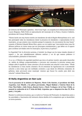 de Gobierno del Municipio capitalino, Julio César Fagés en compañía de la Subsecretaria Dolores
Lucero Belgrano, Pablo Politi en representación del municipio de La Punta y Gustavo Calderón,
presidentes del Consejo Deliberante.

“Hemos hecho una muy buena reunión con intendentes de toda la Región Metropolitana en la cual
han participado todas las intendencias desde la presencia de intendentes o representantes de los
municipios, así que estamos muy contentos porque la respuesta a la convocatoria fue muy buena”
comento el Ministro Eduardo Mones Ruiz, quien a su vez explicó que “esta reunión tiene como fin
delinear políticas en ciertos temas que nos preocupan constantemente y que deben ser el espacio
para coordinar actividades entre los municipios, la provincia y la policía”.

La Seguridad Vial, la diversión nocturna, el alcohol, las drogar son los temas tratados durante el
espacio y los que indudablemente debemos analizar y ver de qué manera podemos ir
solucionándolo, puntualizó el funcionario.

A su vez, el Ministro de seguridad manifestó que ésta es la primer reunión para poder desarrollar
un ámbito de diálogo comprometiéndose a convocar otro encuentro la próxima semana para
trabajar sobre la agenda de temas concretos a fin de encontrar una solución a estos temas. “Desde
las intendencias se tiene mucha voluntad a fin de armonizar las legislaciones de ir encontrando
solución a estos temas que son realidades existentes y que desde los diferentes estamentos de
gobierno, tanto provincial como municipal tenemos que buscar los canales para darle una
solución” culminó Mones Ruiz.


El Rally Argentino en San Luis
Con la presencia de la ministra de Deportes, María Celia Sánchez, el presidente del Rally
Argentino, Luis Minelli, y los pilotos provinciales, Miguel Baldoni y Federico Bassi de la
Clase Maxi Rally y Julio Gómez, Ramón Garro y Mario Verdeguer, de la Clase 3 Rally, se
anunció la realización de la 5° fecha del Rally Argentino, que se disputará los días 29, 30 de
junio y 1 de julio.

Durante la conferencia de prensa, que se realizó en Terrazas del Portezuelo, los deportistas junto a
las autoridades y funcionarios del ministerio dieron detalles de la competencia que se desarrollará
en tierras puntanas.


                                   TEL: (02652) 452000 INT: 3048

                                 MAIL: prensagubsl@yahoo.com.ar
 