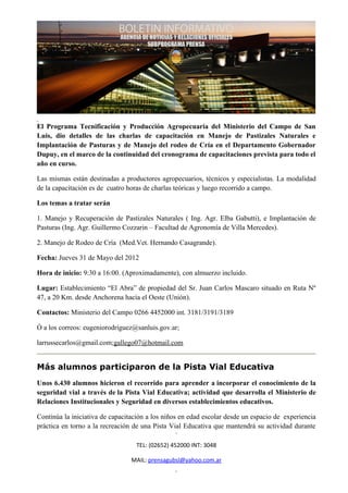 El Programa Tecnificación y Producción Agropecuaria del Ministerio del Campo de San
Luis, dio detalles de las charlas de capacitación en Manejo de Pastizales Naturales e
Implantación de Pasturas y de Manejo del rodeo de Cría en el Departamento Gobernador
Dupuy, en el marco de la continuidad del cronograma de capacitaciones prevista para todo el
año en curso.

Las mismas están destinadas a productores agropecuarios, técnicos y especialistas. La modalidad
de la capacitación es de cuatro horas de charlas teóricas y luego recorrido a campo.

Los temas a tratar serán

1. Manejo y Recuperación de Pastizales Naturales ( Ing. Agr. Elba Gabutti), e Implantación de
Pasturas (Ing. Agr. Guillermo Cozzarin – Facultad de Agronomía de Villa Mercedes).

2. Manejo de Rodeo de Cría (Med.Vet. Hernando Casagrande).

Fecha: Jueves 31 de Mayo del 2012

Hora de inicio: 9:30 a 16:00. (Aproximadamente), con almuerzo incluido.

Lugar: Establecimiento “El Abra” de propiedad del Sr. Juan Carlos Mascaro situado en Ruta Nº
47, a 20 Km. desde Anchorena hacia el Oeste (Unión).

Contactos: Ministerio del Campo 0266 4452000 int. 3181/3191/3189

Ó a los correos: eugeniorodriguez@sanluis.gov.ar;

larrussecarlos@gmail.com;gallego07@hotmail.com


Más alumnos participaron de la Pista Vial Educativa
Unos 6.430 alumnos hicieron el recorrido para aprender a incorporar el conocimiento de la
seguridad vial a través de la Pista Vial Educativa; actividad que desarrolla el Ministerio de
Relaciones Institucionales y Seguridad en diversos establecimientos educativos.

Continúa la iniciativa de capacitación a los niños en edad escolar desde un espacio de experiencia
práctica en torno a la recreación de una Pista Vial Educativa que mantendrá su actividad durante

                                  TEL: (02652) 452000 INT: 3048

                                 MAIL: prensagubsl@yahoo.com.ar
 