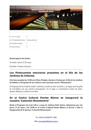 C.E. Nº 1 J.C. Lafinur           6

Esc. Nº 2 Bernardino Rivadavia   4 (falta quedar libre)

Inst. San Marcos (Alassia)       1

E.P.D Albert Einstein            0




Restan jugarse dos fechas:

5ta fecha- Jueves 31 de mayo

6ta fecha- Viernes 8 de junio


Los Pintacuentos estuvieron presentes en el Día de los
Jardines de Infantes
Este lunes pasadas las 14:00 en la Plaza Pringles, durante el festejo por el Día de los Jardines
de Infantes, el Programa de las Culturas estuvo presente con los ‘Pintacuentos’.

El Programa de las Culturas instaló 3 peloteros, montó un show de títeres y un mago cerró la grilla
de actividades con una atractiva presentación. En el lugar se concentraron cientos de niños,
quienes dibujaron y pintaron sus obras.


En el Centro Cultural Puente Blanco se inaugurará la
muestra ‘Colección Bicentenario’
Desde el Programa San Luis Libro a cargo de Adriana Ortíz Suárez, informaron que este
jueves 31 de mayo a las 19:00 en el Centro Cultural Puente Blanco, se llevará a cabo la
inauguración de la muestra ‘Colección Bicentenario’.


                                                    TEL: (02652) 452000 INT: 3048

                                                 MAIL: prensagubsl@yahoo.com.ar
 