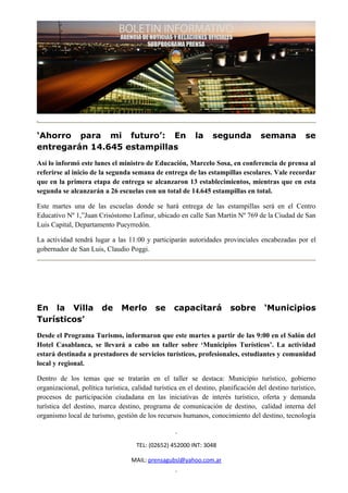 ‘Ahorro para mi futuro’: En                                la     segunda           semana           se
entregarán 14.645 estampillas
Así lo informó este lunes el ministro de Educación, Marcelo Sosa, en conferencia de prensa al
referirse al inicio de la segunda semana de entrega de las estampillas escolares. Vale recordar
que en la primera etapa de entrega se alcanzaron 13 establecimientos, mientras que en esta
segunda se alcanzarán a 26 escuelas con un total de 14.645 estampillas en total.

Este martes una de las escuelas donde se hará entrega de las estampillas será en el Centro
Educativo Nº 1,”Juan Crisóstomo Lafinur, ubicado en calle San Martín Nº 769 de la Ciudad de San
Luis Capital, Departamento Pueyrredón.

La actividad tendrá lugar a las 11:00 y participarán autoridades provinciales encabezadas por el
gobernador de San Luis, Claudio Poggi.




En la Villa             de     Merlo        se     capacitará           sobre        ‘Municipios
Turísticos’
Desde el Programa Turismo, informaron que este martes a partir de las 9:00 en el Salón del
Hotel Casablanca, se llevará a cabo un taller sobre ‘Municipios Turísticos’. La actividad
estará destinada a prestadores de servicios turísticos, profesionales, estudiantes y comunidad
local y regional.

Dentro de los temas que se tratarán en el taller se destaca: Municipio turístico, gobierno
organizacional, política turística, calidad turística en el destino, planificación del destino turístico,
procesos de participación ciudadana en las iniciativas de interés turístico, oferta y demanda
turística del destino, marca destino, programa de comunicación de destino, calidad interna del
organismo local de turismo, gestión de los recursos humanos, conocimiento del destino, tecnología



                                     TEL: (02652) 452000 INT: 3048

                                   MAIL: prensagubsl@yahoo.com.ar
 