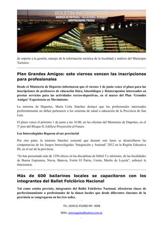 de soporte a la gestión, manejo de la información turística de la localidad y análisis del Municipio
Turístico.


Plan Grandes Amigos: este viernes vencen las inscripciones
para profesionales
Desde el Ministerio de Deportes informaron que el viernes 1 de junio vence el plazo para las
inscripciones de profesores de educación física, kinesiólogos y fisioterapeutas interesados en
prestar servicios para las actividades recreo-deportivas, en el marco del Plan ‘Grandes
Amigos’ Experiencia en Movimiento.

La ministra de Deportes, María Celia Sánchez destacó que los profesionales interesados
preferentemente no deben pertenecer a los sistemas de salud o educación de la Provincia de San
Luis.

El plazo vence el próximo 1 de junio a las 16:00, en las oficinas del Ministerio de Deportes, en el
3º piso del Bloque II, Edificio Proyección al Futuro.

Los Intercolegiales llegaron al sur provincial

Por otra parte, la ministra Sánchez comentó que durante este lunes se desarrollaron las
competencias de los Juegos Intercolegiales ‘Integración y Amistad’ 2012 en la Región Educativa
III, en el sur de la provincia.

“Se han presentado más de 1250 chicos en las disciplinas de fútbol 5 y atletismo, de las localidades
de Buena Esperanza, Navia, Batavia, Fortín El Patria, Unión, Martín de Loyola”, subrayó la
funcionaria.


Más de 600 bailarines locales se capacitaron con los
integrantes del Ballet Folclórico Nacional
Tal como estaba previsto, integrantes del Ballet Folclórico Nacional, ofrecieron clases de
perfeccionamiento a profesionales de la danza locales que desde diferentes rincones de la
provincia se congregaron en las tres sedes.

                                   TEL: (02652) 452000 INT: 3048

                                 MAIL: prensagubsl@yahoo.com.ar
 