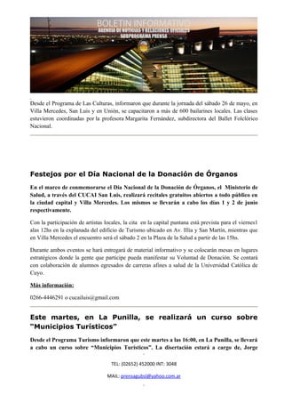 Desde el Programa de Las Culturas, informaron que durante la jornada del sábado 26 de mayo, en
Villa Mercedes, San Luis y en Unión, se capacitaron a más de 600 bailarines locales. Las clases
estuvieron coordinadas por la profesora Margarita Fernández, subdirectora del Ballet Folclórico
Nacional.




Festejos por el Día Nacional de la Donación de Órganos
En el marco de conmemorarse el Día Nacional de la Donación de Órganos, el Ministerio de
Salud, a través del CUCAI San Luis, realizará recitales gratuitos abiertos a todo público en
la ciudad capital y Villa Mercedes. Los mismos se llevarán a cabo los días 1 y 2 de junio
respectivamente.

Con la participación de artistas locales, la cita en la capital puntana está prevista para el viernes1
alas 12hs en la explanada del edificio de Turismo ubicado en Av. Illia y San Martín, mientras que
en Villa Mercedes el encuentro será el sábado 2 en la Plaza de la Salud a partir de las 15hs.

Durante ambos eventos se hará entregará de material informativo y se colocarán mesas en lugares
estratégicos donde la gente que participe pueda manifestar su Voluntad de Donación. Se contará
con colaboración de alumnos egresados de carreras afines a salud de la Universidad Católica de
Cuyo.

Más información:

0266-4446291 o cucailuis@gmail.com


Este martes, en La Punilla, se realizará un curso sobre
“Municipios Turísticos”
Desde el Programa Turismo informaron que este martes a las 16:00, en La Punilla, se llevará
a cabo un curso sobre “Municipios Turísticos”. La disertación estará a cargo de, Jorge

                                    TEL: (02652) 452000 INT: 3048

                                  MAIL: prensagubsl@yahoo.com.ar
 