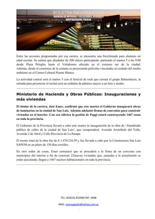 Entre las acciones programadas por esa cartera, se encuentra una bicicleteada para alumnos en
edad escolar. Se estima que alrededor de 500 chicos participarán, partiendo el martes 5 a las 9:00
desde Plaza Pringles hasta el Velódromo ubicado en el extremo sur de la ciudad.
Además, desde el comienzo de la semana se proyectarán películas vinculadas al cuidado del medio
ambiente en el Centro Cultural Puente Blanco.

La actividad central será el martes 5 con el festival de rock que cerrará el grupo Babasónicos, la
entrada para presenciar el recital será un embalse de plástico mayor a un litro y medio.


Ministerio de Hacienda y Obras Públicas: Inauguraciones y
más viviendas
El titular de la cartera, José Emer, confirmó que este martes el Gobierno inaugurará obras
de luminarias en la ciudad de San Luis. Además adelantó firmas de convenios para construir
viviendas en el interior. Con esa rúbrica la gestión de Poggi estará construyendo 1467 casas
en toda la provincia.

El Gobierno de la Provincia llevará a cabo este martes la inauguración de la obra de ‘Alumbrado
público de calles de la ciudad de San Luis’, que comprenderá: Avenida Aristóbulo del Valle,
Avenida 2 de Abril y Calle Provincia de La Pampa.

El monto total de la obra fue de $ 1.470.210,59 y fue llevada a cabo por la Constructora San Luis
SAPEM en un plazo de 150 días corridos.

En otro orden de cosas, Emer comunicó que se procederá a la firma de un convenio con
municipios del interior a fin de construir 22nuevas viviendas que, sumadas a la actualmente se
están ejecutando, llegan a 1467 nucleos habitacionales en toda la provincia.




                                  TEL: (02652) 452000 INT: 3048

                                 MAIL: prensagubsl@yahoo.com.ar
 