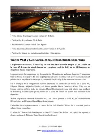 › Fecha Límite de entrega Examen Virtual: 27 de Julio.

› Publicación de resultados: 30 de Julio.

› Recuperatorio Examen virtual: 2 de Agosto.

› Fecha de cierre del recuperatorio del Examen Virtual: 3 de Agosto.

› Publicación lista de los participantes finalistas: 10 de Agosto.


Walter Vogt y Luis García conquistaron Buena Esperanza
Los pilotos de Concaran, Walter Vogt en la Clase N4 de tracción integral y Luis García en
la clase A7 de tracción simple fueron los vencedores en el 4to Rally de los Médanos que se
disputo en Buena Esperanza.

La competencia fue organizada por la Asociación Mercedina de Volantes, largaron 39 maquinas
todo un record en lo que va del año, un parque de servicios excelente y un apoyo incondicional del
público hacia los pilotos hicieron que la cuarta edición del rally de los médanos fuera un éxito.

En el arranque de la competencia hicieron abandonó los candidatos al triunfo en la clase A6,
Edgardo Marcos, Alejandro Rumie y el último ganador Davis Cavallera, Walter Vogt con un
Subaru Impreza se llevo todas las miradas, Daniel Bassi demostró que está intacto para conducir
en la tierra y la dura lucha que se plantea en la clase N6 fueron los puntos más salientes en lo
deportivo.

Walter Vogt fue el vencedor en la clase N4, Luis García gano en la clase A7, el Villamercedino
Héctor López y el Puntano Daniel Bassi lo escoltaron.

En la clase A6 el representante de la ciudad de San Luis Claudio Chirino fue el vencedor y único
sobreviviente en su clase.

El piloto de Tilisarao Luis Bertola gano la clase N7, Franco Oste de San Luis capital fue segundo y
el representante de Tilisarao Hugo Sanmartino fue tercero.




                                     TEL: (02652) 452000 INT: 3048

                                   MAIL: prensagubsl@yahoo.com.ar
 