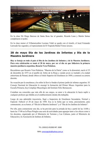 En la clase N6 Diego Barroso de Santa Rosa fue el ganador, Ricardo Luna y Martín Saitua
completaron el podio.

En la clase menor el Villamercedino Luciano Vidal se quedo con el triunfo, el local Fernando
Larroude fue segundo y el representante de El Trapiche Rafael Torres tercero.


28 de mayo Día de los Jardines de Infantes y Día de la
Maestra Jardinera
Hoy se festeja en todo el país el Día de los Jardines de Infantes y de la Maestra Jardinera.
Para esta celebración se tomó el 28 de mayo, por ser el día en que falleciera la primera
maestra jardinera argentina, Rosario Vera Peñaloza.

Recordemos que Rosario Vera Peñaloza, “Maestra de la Patria” como se la denominó, nació el 25
de diciembre de 1873 en el pueblo de Atiles de la Rioja y siendo joven se trasladó a la ciudad
entrerriana de Paraná, donde obtuvo el título Superior de Enseñanza en 1894 y comenzó su carrera
docente.

Su vocación por la enseñanza y los niños la llevó a fundar el primer jardín de infantes argentino. El
Consejo Nacional de Educación le encargó la formación del Primer Museo Argentino para la
Escuela Primaria, hoy Complejo Museológico del Instituto Félix Bernasconi.

Contaban sus conocidos que más allá de sus cargos, su amor a la educación le hacia suplir a
cualquier profesor que faltaba en el establecimiento donde ella trabajaba.

Luego de una admirable trayectoria, llegó a Inspectora de Enseñanza Secundaria, Normal y
Especial. Falleció el 28 de mayo de 1950. Esa es la fecha que se toma, precisamente, para
conmemorar, en su honor, el “Día de la Maestra Jardinera” y el “Día de los Jardines de Infantes”.

Por ello, para conmemorar este día, se ha previsto para la jornada de hoy a partir de las 14:00 y
hasta las 17:00 en la Plaza Pringles una serie de actividades para agasajar tanto a los chicos como a
los docentes, organizado por el Ministerio de Turismo y Las Culturas, junto al Ministerio de
Educación y la Asociación de Jardines de Infantes.




                                    TEL: (02652) 452000 INT: 3048

                                  MAIL: prensagubsl@yahoo.com.ar
 