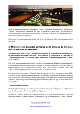 Desde el Subprograma Eventos Culturales y Fiestas Provinciales, dependiente del Ministerio de
Turismo y Las Culturas, informaron que junto al Ministerio de Educación y la Asociación de
Jardines de Infantes participarán de dicho evento y deleitarán a los chicos con ‘Pintando Cuentos’,
arte circense y muñecos de Disney.

Del evento se espera la participación de más de 4 mil chicos de todas las instituciones de la
Provincia.


El Ministerio de Deportes participó de la entrega de Premios
del IV Rally de los Médanos
El domingo a las 14.00, el Jorge Funes Gez del Ministerio de Deportes junto al Intendente de
la Municipalidad de Buena Esperanza, Carlos Espejo y el Presidente de la Federación de
Automovilismo de San Luis, Rodolfo Zapata encabezaron la entrega de premios del IV Rally
de los Médanos.

Este fin de semana los caminos de Buena Esperanza fueron escenario del Rally Provincial luego de
4 años de ausencia y lo hizo con bombos y platillos, la actividad comenzó el viernes a la noche en
la plaza principal con la exhibición de los autos; junto a ellos estuvo el vehículo “cero”, una
Toyota Tundra que participó en el Dakar de la mano de Gastón González.

Por su parte Espejo comentó: “Esta todo dado para que el sur de la provincia reciba al Rally
Provincial, hemos trabajado en todos los detalles de seguridad, alojamientos restaurantes. Estamos
muy felices por la gran cantidad de público ya que hace varios años que el rally no venía a Buena
Esperanza, además llego a nuestra tierra gente de La Pampa y Mendoza que se entusiasmaron con
esta actividad”.

Vogt conquistó Los Médanos

Walter Vogt inscribió ayer su nombre como el cuarto vencedor en el Rally de Los Médanos que
tuvo de epicentro los suelos sureños de Buena Esperanza.

El piloto de Concarán, a bordo de un Subaru Impresa de la clase N4 y navegado por Guillermo
Honorato completó los 98,9 kilómetros cronometrados con un tiempo neto de 1 hora, 8 minutos,


                                   TEL: (02652) 452000 INT: 3048

                                 MAIL: prensagubsl@yahoo.com.ar
 