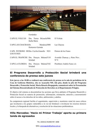 Fernández
CAPS EL VOLCAN         Dra. Torres Brizuela5006           El Volcán
                       Stella Maris
CAPS LAS CHACRASDr.          Mendoza5008                  Las Chacras
                Hortensio Germán
CAPS POTRERO DEDra. Cecilia Gianello 5031                 Potrero de los Funes
LOS FUNES
CAPS EL TRAPICHE Dra. Pereyra Malena5110                  Avenida Chancay y Ruta Prov.
                 Soledad                                  Nº 9
CAPS LA FLORIDA        Dra. Pereyra Malena5102            Presbítero Andrés Funes s/n
                       Soledad


El Programa Desarrollo y Protección Social brindará una
conferencia de prensa este jueves
Este jueves a las 10:00 se realizará una conferencia de prensa en la sala de periodistas de la
Casa de Gobierno Histórica, sita en Ayacucho 945, 2do piso, donde la jefa del Programa
Desarrollo y Protección Social, María Rosario Bragagnolo, comunicará sobre la Presentación
del Sistema Descentralizado de Protección de Derechos en el Departamento Pringles.

El objetivo del sistema es descentralizar las acciones que lleva adelante el Programa Desarrollo y
Protección Social en materia de promoción, información, orientación, atención y asesoramiento
sobre el acceso a los derechos de los niños, adolescentes y adultos.

Su competencia regional facilita el seguimiento, supervisión y monitoreo zonal de casos críticos
que involucren a los grupos vulnerables a la vez de fortalecer e involucrar los recursos técnicos
locales y la búsqueda de alternativas y resolución de las situaciones problemáticas.


Villa Mercedes: ‘Hacia mi Primer Trabajo’ aporta su primera
tanda de egresados

                                   TEL: (02652) 452000 INT: 3048

                                 MAIL: prensagubsl@yahoo.com.ar
 