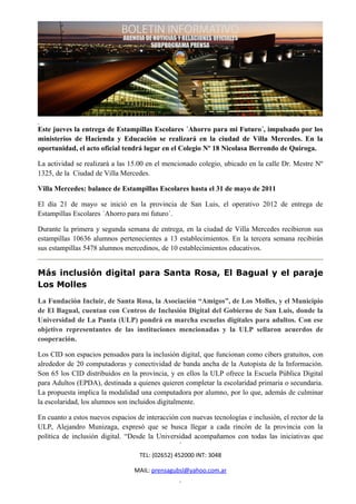 Este jueves la entrega de Estampillas Escolares ´Ahorro para mi Futuro´, impulsado por los
ministerios de Hacienda y Educación se realizará en la ciudad de Villa Mercedes. En la
oportunidad, el acto oficial tendrá lugar en el Colegio Nº 18 Nicolasa Berrondo de Quiroga.

La actividad se realizará a las 15.00 en el mencionado colegio, ubicado en la calle Dr. Mestre Nº
1325, de la Ciudad de Villa Mercedes.

Villa Mercedes: balance de Estampillas Escolares hasta el 31 de mayo de 2011

El día 21 de mayo se inició en la provincia de San Luis, el operativo 2012 de entrega de
Estampillas Escolares ´Ahorro para mi futuro´.

Durante la primera y segunda semana de entrega, en la ciudad de Villa Mercedes recibieron sus
estampillas 10636 alumnos pertenecientes a 13 establecimientos. En la tercera semana recibirán
sus estampillas 5478 alumnos mercedinos, de 10 establecimientos educativos.


Más inclusión digital para Santa Rosa, El Bagual y el paraje
Los Molles
La Fundación Incluir, de Santa Rosa, la Asociación “Amigos”, de Los Molles, y el Municipio
de El Bagual, cuentan con Centros de Inclusión Digital del Gobierno de San Luis, donde la
Universidad de La Punta (ULP) pondrá en marcha escuelas digitales para adultos. Con ese
objetivo representantes de las instituciones mencionadas y la ULP sellaron acuerdos de
cooperación.

Los CID son espacios pensados para la inclusión digital, que funcionan como cibers gratuitos, con
alrededor de 20 computadoras y conectividad de banda ancha de la Autopista de la Información.
Son 65 los CID distribuidos en la provincia, y en ellos la ULP ofrece la Escuela Pública Digital
para Adultos (EPDA), destinada a quienes quieren completar la escolaridad primaria o secundaria.
La propuesta implica la modalidad una computadora por alumno, por lo que, además de culminar
la escolaridad, los alumnos son incluidos digitalmente.

En cuanto a estos nuevos espacios de interacción con nuevas tecnologías e inclusión, el rector de la
ULP, Alejandro Munizaga, expresó que se busca llegar a cada rincón de la provincia con la
política de inclusión digital. “Desde la Universidad acompañamos con todas las iniciativas que

                                   TEL: (02652) 452000 INT: 3048

                                 MAIL: prensagubsl@yahoo.com.ar
 