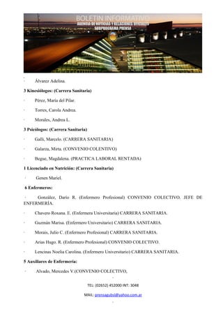 ·    Álvarez Adelina.

3 Kinesiólogos: (Carrera Sanitaria)

·    Pérez, María del Pilar.

·    Torres, Carola Andrea.

·    Morales, Andrea L.

3 Psicólogos: (Carrera Sanitaria)

·    Galli, Marcelo. (CARRERA SANITARIA)

·    Galarza, Mirta. (CONVENIO COLENTIVO)

·    Begue, Magdalena. (PRACTICA LABORAL RENTADA)

1 Licenciado en Nutrición: (Carrera Sanitaria)

 ·    Genen Mariel.

 6 Enfermeros:

·    González, Darío R. (Enfermero Profesional) CONVENIO COLECTIVO. JEFE DE
ENFERMERÍA.

·    Chavero Roxana. E. (Enfermera Universitaria) CARRERA SANITARIA.

·    Guzmán Marisa. (Enfermero Universitario) CARRERA SANITARIA.

·    Morais, Julio C. (Enfermero Profesional) CARRERA SANITARIA.

·    Arias Hugo. R. (Enfermero Profesional) CONVENIO COLECTIVO.

·    Lencinas Noelia Carolina. (Enfermero Universitario) CARRERA SANITARIA.

5 Auxiliares de Enfermería:

 ·    Alvado, Mercedes V.(CONVENIO COLECTIVO,


                                    TEL: (02652) 452000 INT: 3048

                               MAIL: prensagubsl@yahoo.com.ar
 