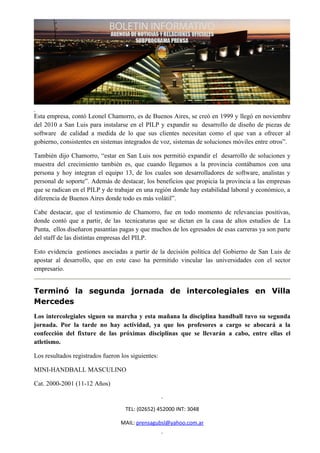 Esta empresa, contó Leonel Chamorro, es de Buenos Aires, se creó en 1999 y llegó en noviembre
del 2010 a San Luis para instalarse en el PILP y expandir su desarrollo de diseño de piezas de
software de calidad a medida de lo que sus clientes necesitan como el que van a ofrecer al
gobierno, consistentes en sistemas integrados de voz, sistemas de soluciones móviles entre otros”.

También dijo Chamorro, “estar en San Luis nos permitió expandir el desarrollo de soluciones y
muestra del crecimiento también es, que cuando llegamos a la provincia contábamos con una
persona y hoy integran el equipo 13, de los cuales son desarrolladores de software, analistas y
personal de soporte”. Además de destacar, los beneficios que propicia la provincia a las empresas
que se radican en el PILP y de trabajar en una región donde hay estabilidad laboral y económico, a
diferencia de Buenos Aires donde todo es más volátil”.

Cabe destacar, que el testimonio de Chamorro, fue en todo momento de relevancias positivas,
donde contó que a partir, de las tecnicaturas que se dictan en la casa de altos estudios de La
Punta, ellos diseñaron pasantías pagas y que muchos de los egresados de esas carreras ya son parte
del staff de las distintas empresas del PILP.

Esto evidencia gestiones asociadas a partir de la decisión política del Gobierno de San Luis de
apostar al desarrollo, que en este caso ha permitido vincular las universidades con el sector
empresario.


Terminó la segunda jornada de intercolegiales en Villa
Mercedes
Los intercolegiales siguen su marcha y esta mañana la disciplina handball tuvo su segunda
jornada. Por la tarde no hay actividad, ya que los profesores a cargo se abocará a la
confección del fixture de las próximas disciplinas que se llevarán a cabo, entre ellas el
atletismo.

Los resultados registrados fueron los siguientes:

MINI-HANDBALL MASCULINO

Cat. 2000-2001 (11-12 Años)


                                    TEL: (02652) 452000 INT: 3048

                                  MAIL: prensagubsl@yahoo.com.ar
 