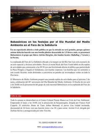 Babasónicos en los festejos por el Día Mundial del Medio
Ambiente en el Faro de la Sabiduría
En un espectáculo abierto a todo público en que la entrada no será gratuita, porque quienes
asistan deberán hacerlo con una botella plástica descartable de 1,5 litros o más, se presentará
Babasónicos el grupo que lidera Adrián Dárgelos, dos bandas locales: Bullaflog y Vorsoto y
la Pavota.

La explanada del Faro de La Sabiduría ubicado a la margen sur del Río San Luis será escenario de
un acto especial y diversas actividades. Previo al recital Rock del Faro Verde habrá un día repleto
de actividades que comenzarán a las 09:30 con una bicicleteada abierta al público que partirá desde
la Plaza Pringles y llegará al Velódromo, con muchas sorpresas. Las botellas que los asistentes a
este evento llevaran, serán destinadas a convertirse en paredes de invernaderos verdes en toda la
Provincia.

El Ministerio de Medio Ambiente preparó una jornada repleta de actividades para el próximo 5 de
junio, celebración del 40° aniversario del Día Mundial del Medio Ambiente. El broche de oro será
a las 20:00 con la presentación del grupo de rock nacional Babasónicos en la explanada del Faro de
la Sabiduría.



Ciclo de cine

Toda la semana se desarrollará en el Centro Cultural Puente Blanco un Ciclo de Cine Ambiental.
Empezando el lunes a las 10:00, con la proyección de Koyaanisqatsi, dirigida por Francis Ford
Coppola. El miércoles Home de Yann Arthur Bertrand, el jueves Una verdad incómoda,
documental de Al Gore, con una función extra a las 20 y para cerrar, Acción Civil, dirigida por
Zaillian Steven y protagonizada por John Travolta.




                                   TEL: (02652) 452000 INT: 3048

                                 MAIL: prensagubsl@yahoo.com.ar
 