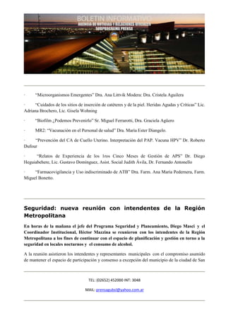 ·     “Microorganismos Emergentes” Dra. Ana Littvik Modera: Dra. Cristela Aguilera

·    “Cuidados de los sitios de inserción de catéteres y de la piel. Heridas Agudas y Críticas” Lic.
Adriana Brochero, Lic. Gisela Wohning

·     “Biofilm ¿Podemos Prevenirlo” Sr. Miguel Ferrarotti, Dra. Graciela Agüero

·     MR2: “Vacunación en el Personal de salud” Dra. María Ester Diangelo.

·    “Prevención del CA de Cuello Uterino. Interpretación del PAP. Vacuna HPV” Dr. Roberto
Dufour

·     “Relatos de Experiencia de los 1ros Cinco Meses de Gestión de APS” Dr. Diego
Heguiabehere, Lic. Gustavo Domínguez, Asist. Social Judith Ávila, Dr. Fernando Antonello

·    “Farmacovigilancia y Uso indiscriminado de ATB” Dra. Farm. Ana María Pedernera, Farm.
Miguel Bonetto.




Seguridad: nueva reunión con intendentes de la Región
Metropolitana
En horas de la mañana el jefe del Programa Seguridad y Planeamiento, Diego Masci y el
Coordinador Institucional, Héctor Mazzina se reunieron con los intendentes de la Región
Metropolitana a los fines de continuar con el espacio de planificación y gestión en torno a la
seguridad en locales nocturnos y el consumo de alcohol.

A la reunión asistieron los intendentes y representantes municipales con el compromiso asumido
de mantener el espacio de participación y consenso a excepción del municipio de la ciudad de San



                                   TEL: (02652) 452000 INT: 3048

                                 MAIL: prensagubsl@yahoo.com.ar
 
