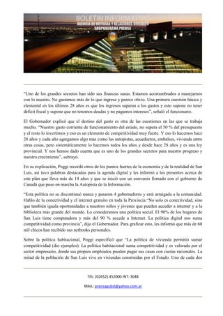 “Uno de los grandes secretos han sido sus finanzas sanas. Estamos acostumbrados a manejarnos
con lo nuestro, No gastamos más de lo que ingresa y parece obvio. Una primera cuestión básica y
elemental en los últimos 28 años es que los ingresos superan a los gastos y esto supone no tener
déficit fiscal y supone que no tenemos deudas y no pagamos intereses”, señaló el funcionario.

El Gobernador explicó que el destino del gasto es otra de las cuestiones en las que se trabaja
mucho. “Nuestro gasto corriente de funcionamiento del estado, no supera el 50 % del presupuesto
y el resto lo invertimos y eso es un elemento de competitividad muy fuerte. Y eso lo hacemos hace
28 años y cada año agregamos algo mas como las autopistas, acueductos, embalses, vivienda entre
otras cosas, pero sistemáticamente lo hacemos todos los años y desde hace 28 años y es una ley
provincial. Y nos hemos dado cuenta que es uno de los grandes secretos para nuestro progreso y
nuestro crecimiento”, subrayó.

En su explicación, Poggi recordó otros de los puntos fuertes de la economía y de la realidad de San
Luis, así tuvo palabras destacadas para la agenda digital y les informó a los presentes acerca de
este plan que lleva más de 14 años y que se inició con un convenio firmado con el gobierno de
Canadá que puso en marcha la Autopista de la Información.

“Esta política no se discontinuó nunca y pasaron 4 gobernadores y está arraigada a la comunidad.
Hablo de la conectividad y el internet gratuito en toda la Provincia.“No solo es conectividad, sino
que también iguala oportunidades a nuestros niños y jóvenes que pueden acceder a internet y a la
biblioteca más grande del mundo. Lo consideramos una política social. El 90% de los hogares de
San Luis tiene computadora y más del 90 % accede a Internet. La política digital nos suma
competitividad como provincia”, dijo el Gobernador. Para graficar esto, les informó que más de 60
mil chicos han recibido sus netbooks personales.

Sobre la política habitacional, Poggi especificó que “La política de vivienda permitió sumar
competitividad (dio ejemplos). La política habitacional suma competitividad y es valorada por el
sector empresario, donde sus propios empleados pueden pagar sus casas con cuotas racionales. La
mitad de la población de San Luis vive en viviendas construidas por el Estado. Uno de cada dos



                                   TEL: (02652) 452000 INT: 3048

                                 MAIL: prensagubsl@yahoo.com.ar
 