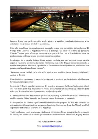 hembras de una raza que les permitirá vender vientres y padrillos, vinculando directamente a los
estudiantes con el mundo productivo y comercial.

Este salto tecnológico es minuciosamente destacado en una nota periodística del suplemento El
Campo de El Diario de la República publicada el domingo 3 de junio con la firma del periodista
Roberto Vinuesa, quien afirma que en esta escuela agraria de San Luis se descubrió que todos los
productores de cerdos de la zona necesitan mejorar su genética.

La directora de la escuela, Cristina Casas, sostuvo en dicha nota que “creemos en una escuela
capaz de repensarse a sí misma de manera permanente para poder detectar las nuevas demandas y
ofrecer las respuestas adecuadas y por eso en el futuro venderemos reproductores porcinos de raza
para mejorarla genética del norte puntano”.

“Buscamos mejor calidad en la educación técnica pero también formar futuros ciudadanos”,
destacó la docente.

Estas iniciativas cuentan con el apoyo del gobierno de la provincia que ha destinado subsidios para
llevar adelante los proyectos.

La nota de El Diario reproduce conceptos del ingeniero agrónomo Guillermo Sardo quien afirmó
que “los chicos están muy entusiasmados porque estas prácticas en los corrales de cerdos los pone
más cerca de una salida laboral para cuando terminen la escuela”.

El establecimiento tiene 340 alumnos que realizan prácticas y experiencias en las 302 hectáreas del
establecimiento, 200 de las cuales son de monte y están destinadas a la ganadería.

La inauguración del criadero significó también la habilitación por parte del SENASA de la sala de
extracción de miel para fraccionar y exportar el producto directamente desde San Miguel, señaló el
suplemento El Campo de El Diario de la República.

Tanto los alumnos como un grupo de criadores de porcinos recibieron una capacitación en manejo
de cerdos y los dueños de la cabaña que vendieron los reproductores a la escuela, Edgar y Marcos


                                   TEL: (02652) 452000 INT: 3048

                                 MAIL: prensagubsl@yahoo.com.ar
 