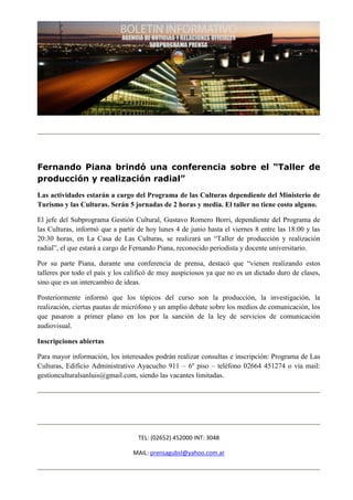 Fernando Piana brindó una conferencia sobre el “Taller de
producción y realización radial”
Las actividades estarán a cargo del Programa de las Culturas dependiente del Ministerio de
Turismo y las Culturas. Serán 5 jornadas de 2 horas y media. El taller no tiene costo alguno.

El jefe del Subprograma Gestión Cultural, Gustavo Romero Borri, dependiente del Programa de
las Culturas, informó que a partir de hoy lunes 4 de junio hasta el viernes 8 entre las 18:00 y las
20:30 horas, en La Casa de Las Culturas, se realizará un “Taller de producción y realización
radial”, el que estará a cargo de Fernando Piana, reconocido periodista y docente universitario.

Por su parte Piana, durante una conferencia de prensa, destacó que “vienen realizando estos
talleres por todo el país y los calificó de muy auspiciosos ya que no es un dictado duro de clases,
sino que es un intercambio de ideas.

Posteriormente informó que los tópicos del curso son la producción, la investigación, la
realización, ciertas pautas de micrófono y un amplio debate sobre los medios de comunicación, los
que pasaron a primer plano en los por la sanción de la ley de servicios de comunicación
audiovisual.

Inscripciones abiertas

Para mayor información, los interesados podrán realizar consultas e inscripción: Programa de Las
Culturas, Edificio Administrativo Ayacucho 911 – 6º piso – teléfono 02664 451274 o vía mail:
gestionculturalsanluis@gmail.com, siendo las vacantes limitadas.




                                   TEL: (02652) 452000 INT: 3048

                                 MAIL: prensagubsl@yahoo.com.ar
 