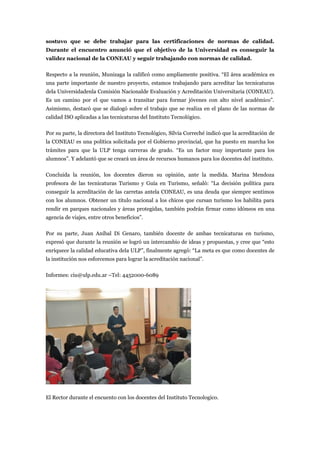 sostuvo que se debe trabajar para las certificaciones de normas de calidad.
Durante el encuentro anunció que el objetivo de la Universidad es conseguir la
validez nacional de la CONEAU y seguir trabajando con normas de calidad.

Respecto a la reunión, Munizaga la calificó como ampliamente positiva. “El área académica es
una parte importante de nuestro proyecto, estamos trabajando para acreditar las tecnicaturas
dela Universidadenla Comisión Nacionalde Evaluación y Acreditación Universitaria (CONEAU).
Es un camino por el que vamos a transitar para formar jóvenes con alto nivel académico”.
Asimismo, destacó que se dialogó sobre el trabajo que se realiza en el plano de las normas de
calidad ISO aplicadas a las tecnicaturas del Instituto Tecnológico.

Por su parte, la directora del Instituto Tecnológico, Silvia Correché indicó que la acreditación de
la CONEAU es una política solicitada por el Gobierno provincial, que ha puesto en marcha los
trámites para que la ULP tenga carreras de grado. “Es un factor muy importante para los
alumnos”. Y adelantó que se creará un área de recursos humanos para los docentes del instituto.

Concluida la reunión, los docentes dieron su opinión, ante la medida. Marina Mendoza
profesora de las tecnicaturas Turismo y Guía en Turismo, señaló: “La decisión política para
conseguir la acreditación de las carretas antela CONEAU, es una deuda que siempre sentimos
con los alumnos. Obtener un título nacional a los chicos que cursan turismo los habilita para
rendir en parques nacionales y áreas protegidas, también podrán firmar como idóneos en una
agencia de viajes, entre otros beneficios”.

Por su parte, Juan Aníbal Di Genaro, también docente de ambas tecnicaturas en turismo,
expresó que durante la reunión se logró un intercambio de ideas y propuestas, y cree que “esto
enriquece la calidad educativa dela ULP”, finalmente agregó: “La meta es que como docentes de
la institución nos esforcemos para lograr la acreditación nacional”.

Informes: ciu@ulp.edu.ar –Tel: 4452000-6089




El Rector durante el encuento con los docentes del Instituto Tecnologico.
 