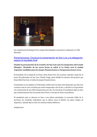 Las competencias de básquet de los Juegos Intercolegiales comenzaron a disputarse en Villa
Mercedes.


Panamericanos: Concluyó la presentación de San Luis y la delegación
espera el resultado final
Finalizó la presentación de la Comitiva de San Luis ante los integrantes del Comité
Olímpico. Alrededor de las 20:00 horas se sabrá si La Punta será la ciudad
Argentina candidata para los Juegos Panamericanos y Parapanamericanos 2019.

El intendente de la ciudad de La Punta, Darío Rosas Curi, fue el primer expositor, luego fue el
turno del gobernador de San Luis, Claudio Poggi, quien detalló los alcances del proyecto que
desarrollará San Luis, si realiza los juegos Panamericanos.

Contundente en sus palabras el Gobernador señaló entre los datos más destacados que San Luis
construye más de 1400 viviendas que serán inauguradas a fin de año, y advirtió es el equivalente
a la construcción de una Villa Panamericana por año. De esta forma el mandatario dejó en claro
que económicamente San Luis puede hacer frente a este tipo de obras sin problema.

El mandatario giró su discurso en base a tres pilares principales, la economía sólida de la
provincia, los excelentes indicadores que la ubican como el distrito con pleno empleo de
Argentina y además dejó en claro los mínimos índices delictivos.

Ampliaremos
 
