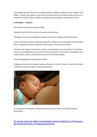 Cabe señalar que San Luis cuenta con dos hospitales públicos certificados como ‘Amigos de la
Madre y el Niño’, que ayudan en tal sentido a la promoción de la lactancia materna, que son: el
Hospital de La Punta ‘María J. Becker’ y el Hospital de Juana Koslay ‘Juan Gregorio Vivas’.

Contenidos – Temario

Introducción a la Lactancia Materna (LM).

Situación Local de la LM 10 para una lactancia materna eficaz.

Fisiología y anatomía de la glándula mamaria. Composición química de la leche humana.

Centro de lactancia materna, definición, funciones y objetivos de la institución de Salud. Planta
física, equipamiento. Recurso Humano: rol del auxiliar, alcances y limitaciones.

Normativas de Higiene del Personal, normas y procedimientos para la atención de las madres,
normas y procedimientos para la extracción, fraccionamiento, conservación y distribución de la
leche materna, normas y procedimientos para el control bacteriológico.

Proceso integrador de la atención de la madre.

Problemas frecuentes de lactancia materna. Fármacos, alcohol y tabaco. Alimentación. Mitos.
Legislación y grupos de apoyo a la Lactancia Materna.




La capacitación se denomina “Nivelación para Personal de Centros de Lactancia Materna
Provinciales”.




En pocas horas se define la postulación de la ciudad de La Punta para
los Panamericanos y Parapanamericanos
 