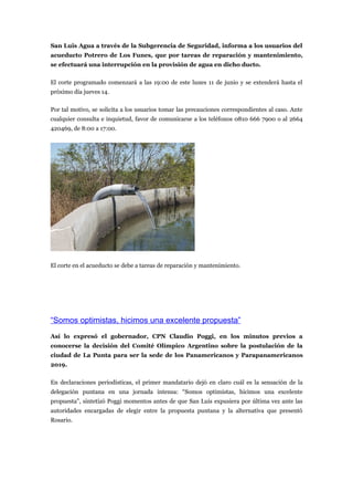 San Luis Agua a través de la Subgerencia de Seguridad, informa a los usuarios del
acueducto Potrero de Los Funes, que por tareas de reparación y mantenimiento,
se efectuará una interrupción en la provisión de agua en dicho ducto.

El corte programado comenzará a las 19:00 de este lunes 11 de junio y se extenderá hasta el
próximo día jueves 14.

Por tal motivo, se solicita a los usuarios tomar las precauciones correspondientes al caso. Ante
cualquier consulta e inquietud, favor de comunicarse a los teléfonos 0810 666 7900 o al 2664
420469, de 8:00 a 17:00.




El corte en el acueducto se debe a tareas de reparación y mantenimiento.




“Somos optimistas, hicimos una excelente propuesta”
Así lo expresó el gobernador, CPN Claudio Poggi, en los minutos previos a
conocerse la decisión del Comité Olímpico Argentino sobre la postulación de la
ciudad de La Punta para ser la sede de los Panamericanos y Parapanamericanos
2019.

En declaraciones periodísticas, el primer mandatario dejó en claro cuál es la sensación de la
delegación puntana en una jornada intensa: “Somos optimistas, hicimos una excelente
propuesta”, sintetizó Poggi momentos antes de que San Luis expusiera por última vez ante las
autoridades encargadas de elegir entre la propuesta puntana y la alternativa que presentó
Rosario.
 