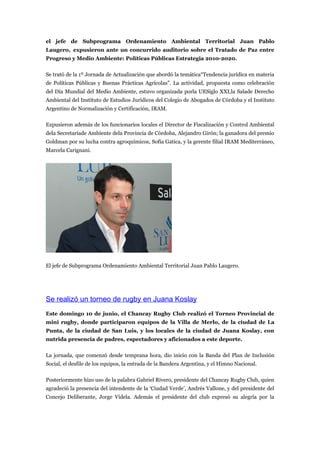 el jefe de Subprograma Ordenamiento Ambiental Territorial Juan Pablo
Laugero, expusieron ante un concurrido auditorio sobre el Tratado de Paz entre
Progreso y Medio Ambiente: Políticas Públicas Estrategia 2010-2020.

Se trató de la 1º Jornada de Actualización que abordó la temática“Tendencia jurídica en materia
de Políticas Públicas y Buenas Prácticas Agrícolas”. La actividad, propuesta como celebración
del Día Mundial del Medio Ambiente, estuvo organizada porla UESiglo XXI,la Salade Derecho
Ambiental del Instituto de Estudios Jurídicos del Colegio de Abogados de Córdoba y el Instituto
Argentino de Normalización y Certificación, IRAM.

Expusieron además de los funcionarios locales el Director de Fiscalización y Control Ambiental
dela Secretaríade Ambiente dela Provincia de Córdoba, Alejandro Girón; la ganadora del premio
Goldman por su lucha contra agroquímicos, Sofía Gatica, y la gerente filial IRAM Mediterráneo,
Marcela Carignani.




El jefe de Subprograma Ordenamiento Ambiental Territorial Juan Pablo Laugero.




Se realizó un torneo de rugby en Juana Koslay
Este domingo 10 de junio, el Chancay Rugby Club realizó el Torneo Provincial de
mini rugby, donde participaron equipos de la Villa de Merlo, de la ciudad de La
Punta, de la ciudad de San Luis, y los locales de la ciudad de Juana Koslay, con
nutrida presencia de padres, espectadores y aficionados a este deporte.

La jornada, que comenzó desde temprana hora, dio inicio con la Banda del Plan de Inclusión
Social, el desfile de los equipos, la entrada de la Bandera Argentina, y el Himno Nacional.

Posteriormente hizo uso de la palabra Gabriel Rivero, presidente del Chancay Rugby Club, quien
agradeció la presencia del intendente de la ‘Ciudad Verde’, Andrés Vallone, y del presidente del
Concejo Deliberante, Jorge Videla. Además el presidente del club expresó su alegría por la
 